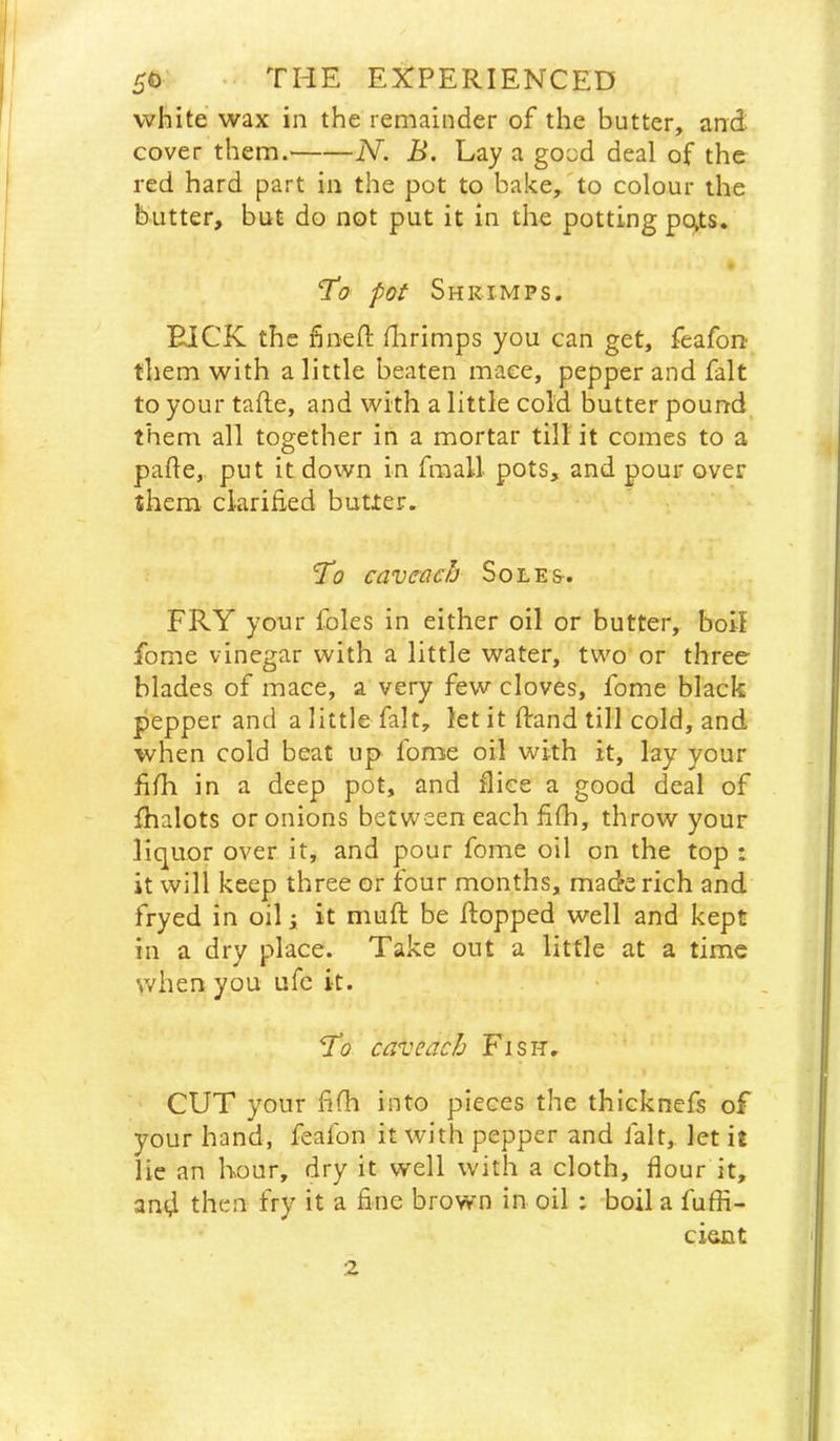 white wax in the remainder of the butter, and cover them. N. B. Lay a good deal of the red hard part in the pot to bake, to colour the butter, but do not put it in the potting po»ts. To pot Shrimps. BICK the hiiefl: flirimps you can get, feafon them with a little beaten mace, pepper and fait to your tafte, and with a little cold butter pound them all together in a mortar till it comes to a pafle, put it down in fraall pots, and pour over ^hem clarihed butter. To caveacb Soles-. FRY your foies in either oil or butter, boil fome vinegar with a little water, two or three blades of mace, a very few cloves, fome black pepper and a little fait, let it Rand till cold, and when cold beat up fome oil with it, lay your liih in a deep pot, and Rice a good deal of jOhalots or onions between each fifh, throw your liquor over it, and pour fome oil on the top : it will keep three or four months, made rich and fryed in oil i it muft be flopped well and kept in a dry place. Take out a little at a time when you ufc it. To can: each Fish. CUT your hfla into pieces the thicknefs of your hand, feafon it with pepper and fait, let it lie an hour, dry it well with a cloth, flour it, and then fry it a fine brown in oil : boil a fuffi- cient 2