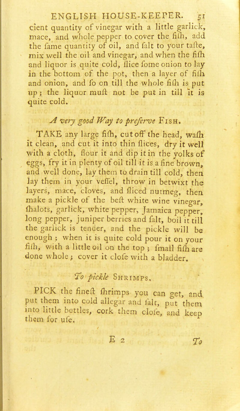 cient quantity of vinegar with a little garlick, mace, and whole pepper to cover the fi(h, add the fame quantity of oil, and fait to your tade, mix well the oil and vinegar, and when the fifh and liquor is quite cold, Ilice fome onion to lay in the bottom of the pot, then a layer of fifh and onion, and fo on till the whole fifli is put up; the liquor muft not be put in till it is quite cold, ^ very good Way to pre/erve Fish. TAKE any large fifh, cutoff the head, wafli it clean, and cut it into thin flices, dry it well with a cloth, flour it and dip it in the yolks of eggs, fry it in plenty of oil till it is a fine brown, and well done, lay them to drain till cold, then lay them in your veflel, throw in betwixt the layers, mace, cloves, and fiiced nutmeg, then make a pickle of the befl; white wine vinegar, fhalots, garlick, white pepper, Jamaica pepper, long pepper, juniper berries and fait, boil it till the garlick is tender, and the pickle will be enough ; when it is quite cold pour it on your filh, with a little oil on the top j fmall fifh are done whole; cover it clofe with a bladder. ^0'pickle Shrimps. PICK the finefl: fhrimps you can get, and, put them into cold allegar and fait, put them into little bottles, cork them dole, and keep them for ufe. ^