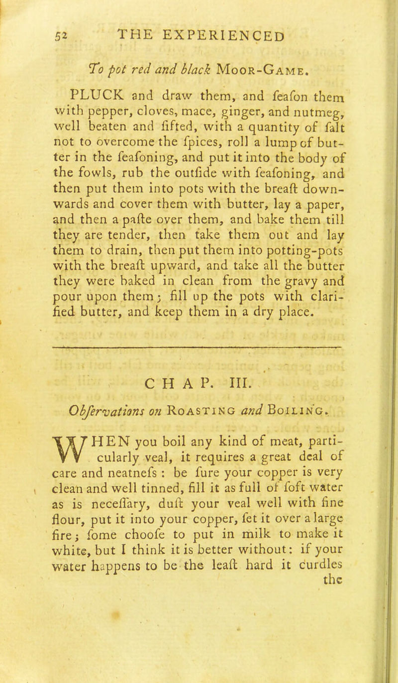 52 THE EXPERIENCED To pot red and black Moor-Game. PLUCK and draw them, and feafon them with pepper, cloves, mace, ginger, and nutmeg, well beaten and lifted, with a quantity of fait not to overcome the fpices, roll a lump of but- ter in the feafoning, and put it into the body of the fowls, rub the outfide with feafoning, and then put them into pots with the breaft down- wards and cover them with butter, lay a paper, and then a pafte over them, and bake them till they are tender, then take them out and lay them to drain, then put them into potting-pots with the bread; upward, and take all the butter they were baked in clean from the gravy and pour upon them; fill up the pots with clari- fied butter, and keep them in a dry place. CHAP. Iir. Obfer'uations on Roasting and Boiling. WHEN you boil any kind of meat, parti- cularly veal, it requires a great deal of care and neatnefs : be fure your copper Is very ( clean and well tinned, fill it as full of foft water as is necedary, duft your veal well with fine dour, put it into your copper, fet it over a large dre; fome choofe to put in milk to make it white, but I think it is better without: if your water happens to be the lead hard it curdles J I