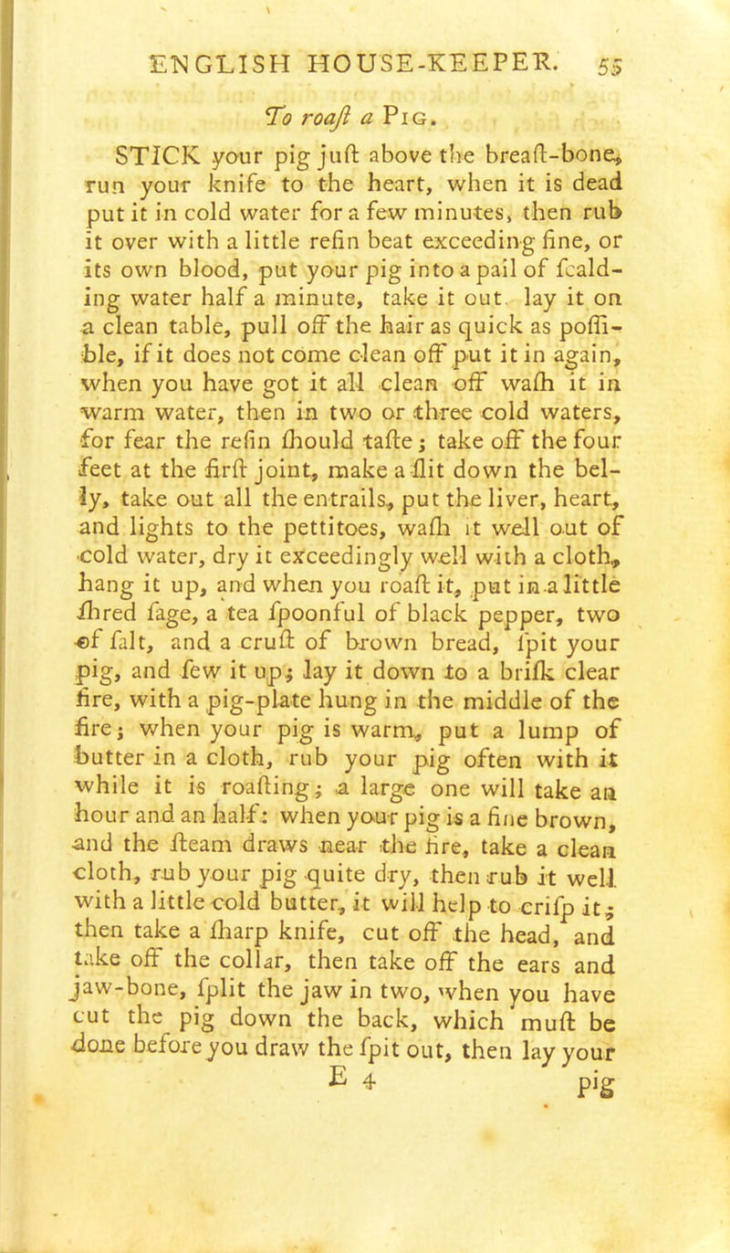 To roaji a Pig. STICK your pig juft above the breaft-bonej run your knife to the heart, when it is dead put it in cold water for a few minutes, then rub it over with a little refin beat exceeding fine, or its own blood, put your pig into a pail of fcald- ing water half a minute, take it out. lay it on a clean table, pull off the hair as quick as pofli- hle, if it does not come clean off put it in again, when you have got it all clean off wafh it in warm water, then in two or three cold waters, for fear the refin ihould tafte; take o.fF the four feet at the firft joint, make a flit down the bel- ly, take out all the entrails, put the liver, heart, and lights to the pettitoes, wafli it well out of •cold water, dry it exceedingly well with a cloth, hang it up, and when you roaft it, put in a little Hired fage, a tea fpoonful of black pepper, two ■ef fait, and a cruft of brown bread, fpit your pig, and few it up; lay it down to a brilk clear fire, with a pig-plate hung in the middle of the fire; when your pig is warm, put a lump of butter in a cloth, rub your pig often with it while it is roafting; a large one will take an hour and an half: when your pig is a fine brown, and the fteam draws near tthe fire, take a clean cloth, rub your pig .quite dry, then rub it well with a little cold butter, it will help to crifp it.; then take a fliarp knife, cut off the head, and take off the collar, then take off the ears and jaw-bone, fplit the jaw in two, when you have cut the pig down the back, which muft be done beforeyou draw the fpit out, then lay your E 4 pig