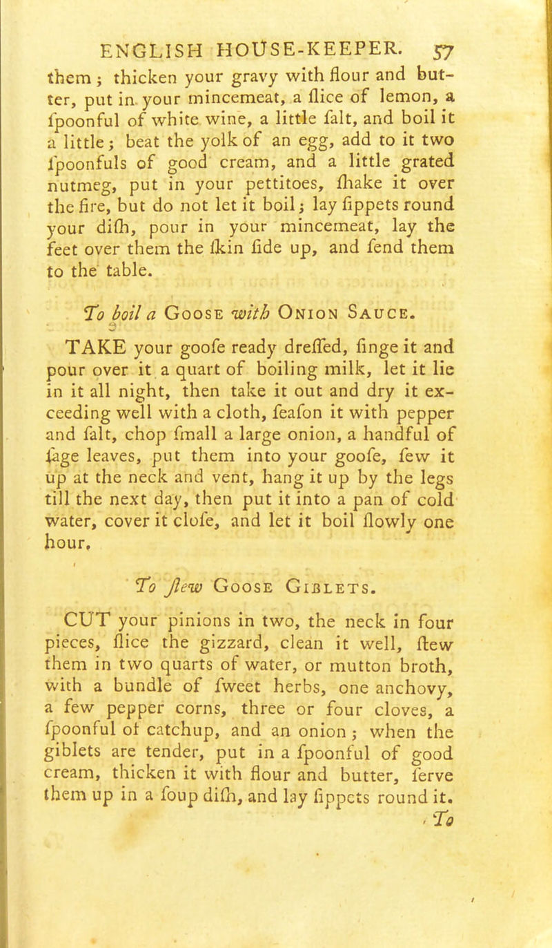 them ; thicken your gravy with flour and but- ter, put in-your mincemeat, a flice of lemon, a fpoonful of white wine, a little fait, and boil it a little; beat the yolk of an egg, add to it two fpoonfuls of good cream, and a little grated nutmeg, put in your pettitoes, fliake it over the fire, but do not let It boil; lay fippets round your difli, pour in your mincemeat, lay the feet over them the lldn fide up, and fend them to the table. To boil a Goose with Onion Sauce. TAKE your goofe ready dreflfed, fingeit and pour over it a quart of boiling milk, let it lie in it all night, then take it out and dry it ex- ceeding well with a cloth, feafon it with pepper and fait, chop fmall a large onion, a handful of fage leaves, put them into your goofe, few it up at the neck and vent, hang it up by the legs till the next day, then put it into a pan of cold- water, cover it clofe, and let it boil flowly one hour, I To Jlew Goose Giblets. CUT your pinions in two, the neck in four pieces, flice the gizzard, clean it well, flew them in two quarts of water, or mutton broth, v/ith a bundle of fweet herbs, one anchovy, a few pepper corns, three or four cloves, a fpoonful ot catchup, and an onion ; when the giblets are tender, put in a fpoonful of good cream, thicken it with flour and butter, ferve them up in a foup difh, and lay fippets round it.