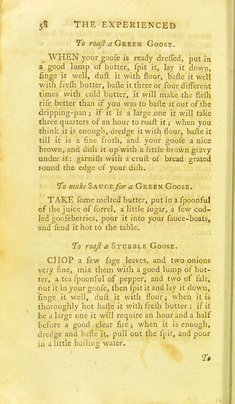 To Green Goose. ^ WHEN your goofe is ready dreffed, put in a good lump of butter, fpit it, lay it down, finge it well, duft it with flour, bafte it well with frefh butter, bafte it three or four different times with cold butter, it will make the flefh rife better than if you was to bade it out of the dripping-pan; if it is a large one it will take three quarters of an hour to roafl: it j when you think it is enough, dredge it with flour, bafle it till it is a fine froth, and your goofe a nice brown, and diili it up with a little brown gravy under it: garnifh with a cruft of bread grated round the edge of your dilh. *To make Sauce for a Green Goose. TAKE fome melted butter, put in a fpoonful of the juice of forrel, a little fugar, a few cod- led goofeberries, pour it into your fauce-boats, and fend it hot to the table. roaji a Stubble Goose. CHOP a few fage leaves, and two onions very fine, mix them with a good lump of but- ter, a tea fpoonful of-pepper, and two of fait, nut it in your goofe, then fpit it and lay it down, finge it well, duft it with flour; when it is thoroughly hot bafte it with frefh butter : if it be a large one it will require an hour and a half before a good clear fire; when it is enough, dredge and bafte it, pull out the fpit, and pour in a little boiling water. \ • -5