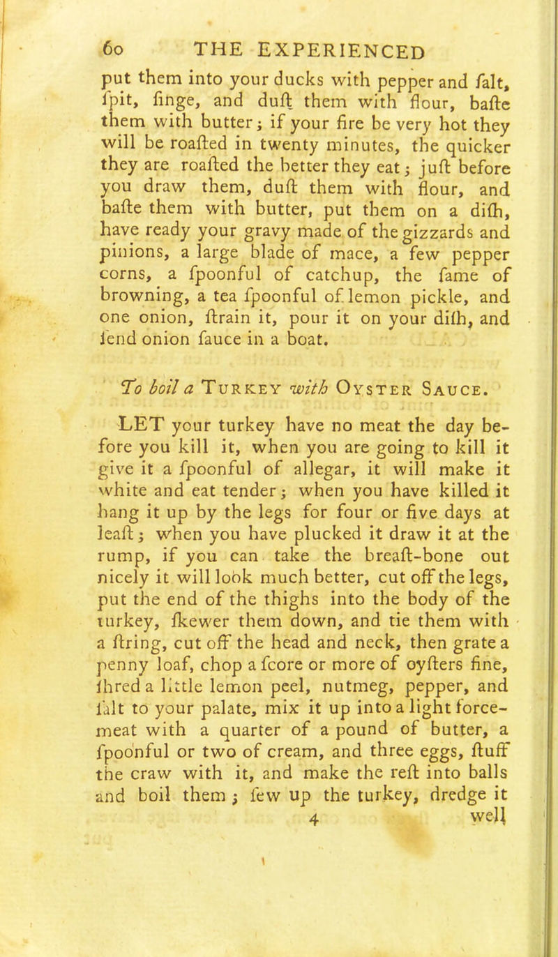 put them into your ducks with pepper and fait, Ipit, finge, and duft them with flour, baftc them with butter; if your fire be very hot they will be roafled in twenty minutes, the quicker they are roafled the better they eat j juft before you draw them, duft them with flour, and bafte them with butter, put them on a difh, have ready your gravy made of the gizzards and pinions, a large blade of mace, a few pepper corns, a fpoonful of catchup, the fame of browning, a tea fpoonful of lemon pickle, and one onion, ftrain it, pour it on your difh, and fend onion fauce in a boat. Ti? boil a Turkey njoith Oyster Sauce. LET your turkey have no meat the day be- fore you kill it, when you are going to kill it give it a fpoonful of allegar, it will make it white and eat tender; when you have killed it hang it up by the legs for four or five days at leaft; when you have plucked it draw it at the rump, if you can take the breaft-bone out nicely it will lobk much better, cut off the legs, put the end of the thighs into the body of the turkey, fkewer them down, and tie them with a firing, cut off the head and neck, then grate a penny loaf, chop a fcore or more of oyfters fine, fhreda little lemon peel, nutmeg, pepper, and fait to your palate, mix it up into a light force- meat with a quarter of a pound of butter, a fpoonful or two of cream, and three eggs, fluff the craw with it, and make the reft into balls and boil them ; few up the turkey, dredge it 4 yvel^ 1
