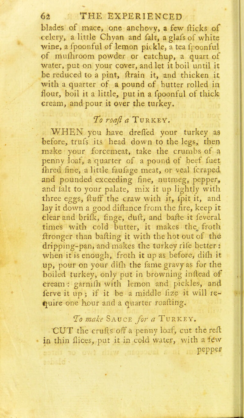 blades of mace, one anchovy, a few flicks of celery, a little Chyan and fait, aglafsof white wine, a fpoonful of lemon pickle, a tea fpoonful of mulliroom powder or catchup, a quart of water, put on your cover, and let it boil until it be reduced to a pint, ftrain it, and thicken it with a quarter of a pound of butter rolled in dour, boil it a little, put in a fpoonful of thick cream, and pour it over the turkey. To roaft a Turkey. WHEN you have drefl’ed your turkey as before, trufs its head down to the legs, then make your forcemeat, take the crumbs of a penny loaf, a quarter of a pound of beef fuet fhred fine, a little faufage meat, or veal fcraped and pounded exceeding fine, nutmeg, pepper, and I'alt to your palate, mix it up lightly with three eggs, fluff the craw with it, fpit it, and lay it down a good diflance from the fire, keep it clear and brifk, finge, duft, and baffe it feveral times with cold butter, it makes the^ froth ffronger than bafting it with the hot out of the dripping-pan, and makes the turkey rife better: when it is enough, froth it up as before, difh it up, pour on your difli the fame gravy as for the boiled turkey, only put in browning inflead of cream : garnifh with lemon and pickles, and ferve it up; if it be a middle fize it will re- quire one hour and a quarter roafting. To 7nake /or ^Turkey. </ CUT the crufts off a penny loaf, cut the reft in thin dices, put it in cold water, with a fdw pepper