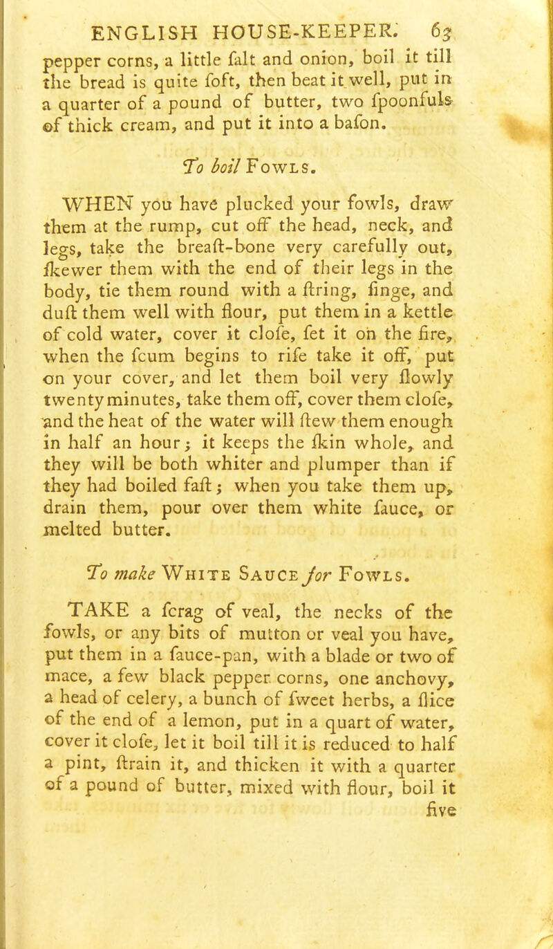 pepper corns, a little fait and onion, boil it till the bread is quite foft, then beat it well, put in a quarter of a pound of butter, two fpoonfuls of thick cream, and put it into a bafon. 'To boil Fowls. WHEN you have plucked your fowls, draw them at the rump, cut off the head, neck, and legs, take the breaft-bone very carefully out, Ikewer them with the end of their legs in the body, tie them round with a firing, linge, and dufl: them well with flour, put them in a kettle of cold water, cover it clofe, fet it oh the fire,, when the fcum begins to rife take it off, put on your cover, and let them boil very flowly twenty minutes, take them off, cover them clofe, and the heat of the water will flew them enough in half an hour; it keeps the fkin whole, and they will be both whiter and plumper than if they had boiled fafl; when you take them up, drain them, pour over them white fauce, or melted butter. To make White Sauce Jor Fowls. TAKE a fcrag of veal, the necks of the fowls, or any bits of mutton or veal you have, put them in a fauce-pan, with a blade or two of mace, a few black pepper, corns, one anchovy, a head of celery, a bunch of fwcet herbs, a flice of the end of a lemon, put in a quart of water, cover it clofe, let it boil till it is reduced to half a pint, ftrain it, and thicken it with a quarter of a pound of butter, mixed with flour, boil it five