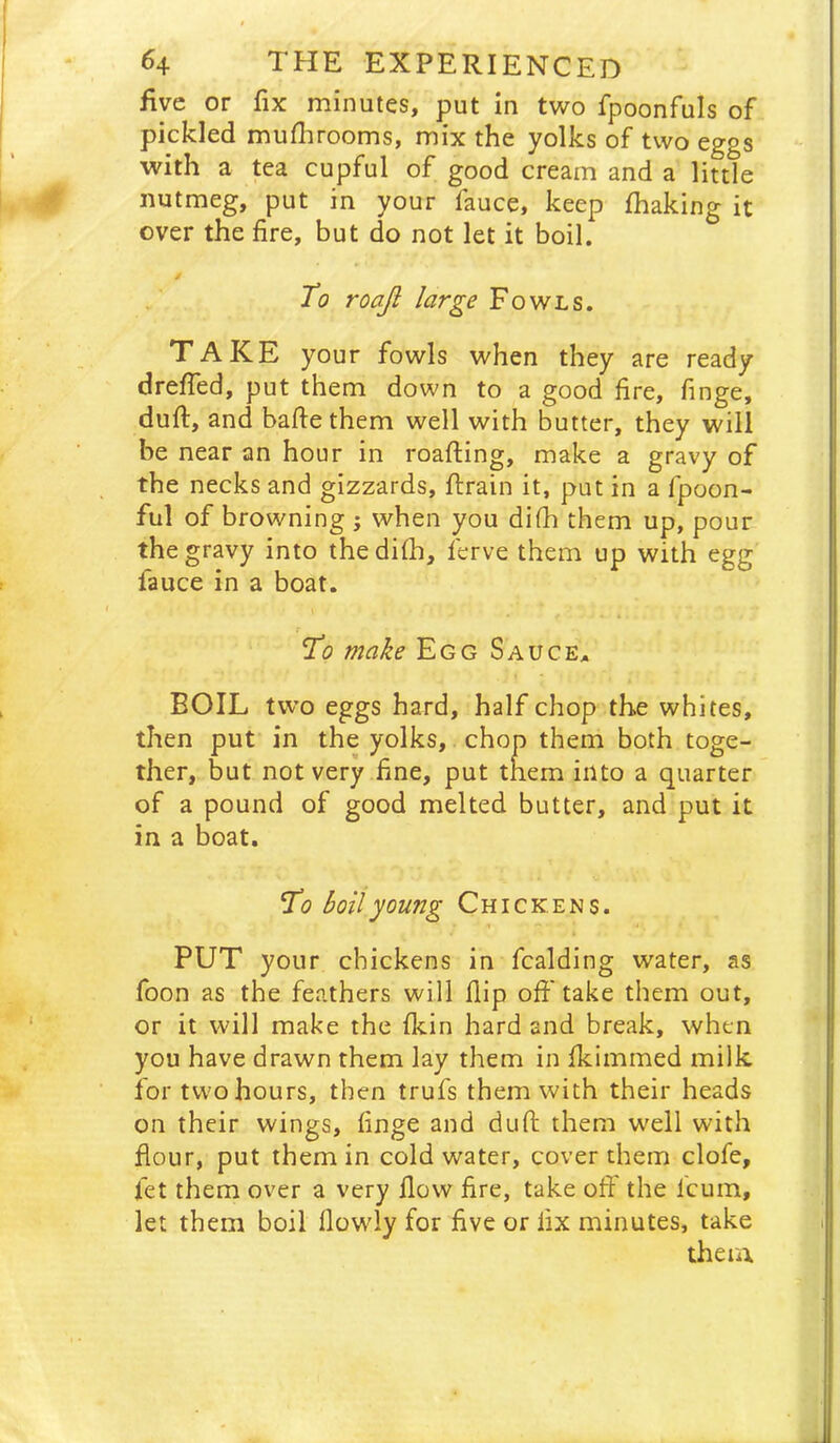 five or fix minutes, put in two fpoonfuls of pickled muflirooms, mix the yolks of two eggs with a tea cupful of good cream and a little nutmeg, put in your fauce, keep fhaking it over the fire, but do not let it boil. To roajt large Fowls. TAKE your fowls when they are ready dreffed, put them down to a good fire, finge, duft, and baftethem well with butter, they will be near an hour in roafting, make a gravy of the necks and gizzards, ftrain it, put in a fpoon- ful of browning j when you di(h them up, pour the gravy into thedifh, ferve them up with egg fauce in a boat. To make Egg Sauce, BOIL two eggs hard, half chop the whites, then put in the yolks, chop them both toge- ther, but not very fine, put them into a quarter of a pound of good melted butter, and put it in a boat. To boil young Chickens. 1 PUT your chickens in Raiding water, as foon as the feathers will flip ofi'take them out, or it will make the fkin hard and break, when you have drawn them lay them in fkimmed milk for two hours, then trufs them with their heads on their wings, finge and duft them well with flour, put them in cold water, cover them clofe, fet them over a very flow fire, take ofi: the Icum, let them boil llowly for five or fix minutes, take theiA