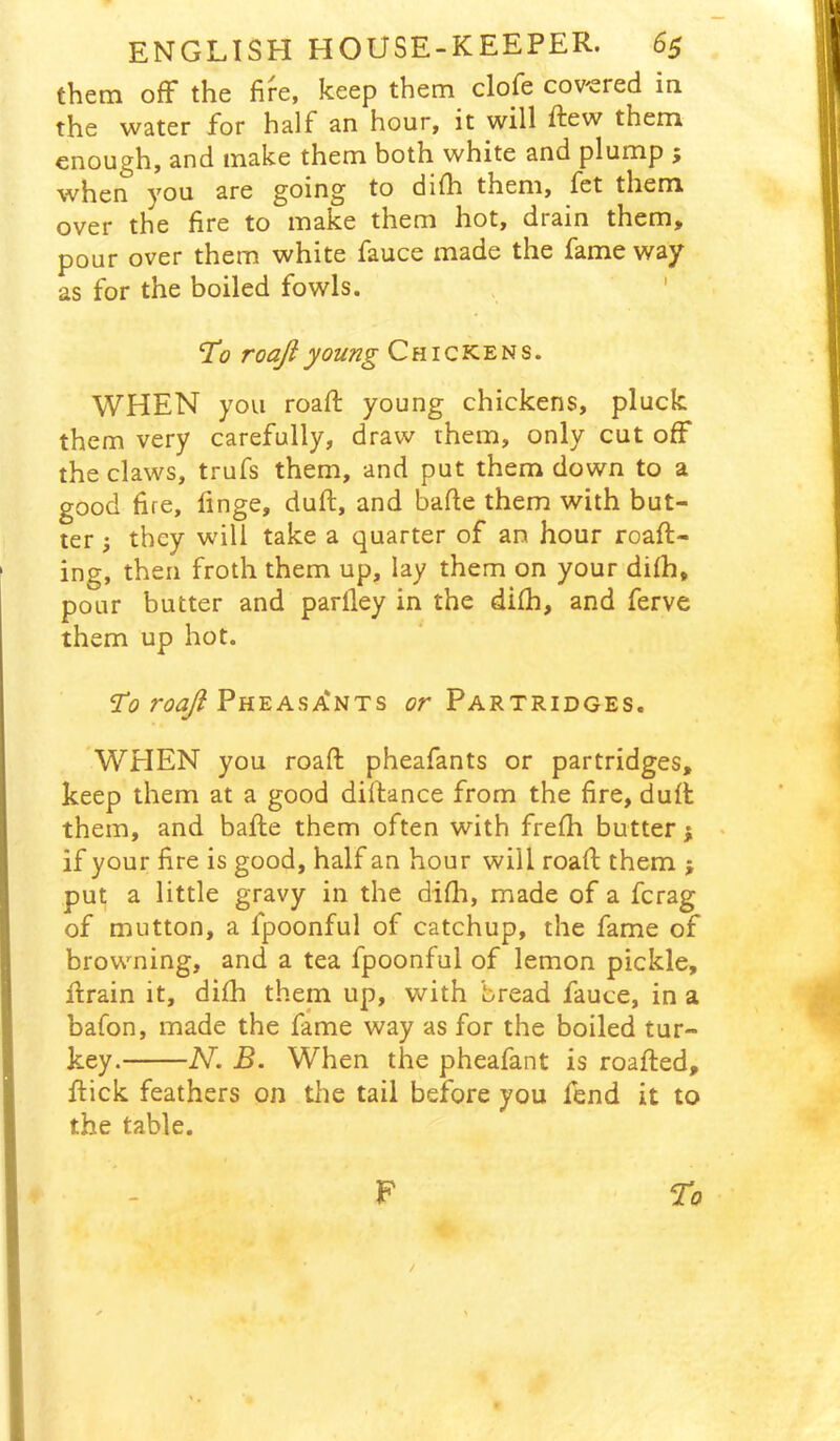 them off the fire, keep them clofe cov'ered in the water for half an hour, it will ftew them enough, and make them both white and plump ; when you are going to dilh them, let them over the fire to make them hot, drain them, pour over them white fauce made the fame way as for the boiled fowls. . ' 'To roajiyoung Chickens. WHEN you roafi; young chickens, pluck them very carefully, draw them, only cut off the claws, trufs them, and put them down to a good fire, finge, duft, and bade them with but- ter ; they will take a quarter of an hour roaft- ing, then froth them up, lay them on your difh, pour butter and parlley in the difh, and ferve them up hot. Pheasa'nts or Partridges. WHEN you roafi: pheafants or partridges, keep them at a good diftance from the fire, duft them, and bafte them often with frefh butter; if your fire is good, half an hour will roafi; them ; put a little gravy in the difh, made of a ferag of mutton, a fpoonful of catchup, the fame of browning, and a tea fpoonful of lemon pickle, Itrain it, difh them up, with bread fauce, in a bafon, made the fame way as for the boiled tur- key. N. B. When the pheafant is roafted, flick feathers on the tail before you fend it to the table. F To i /