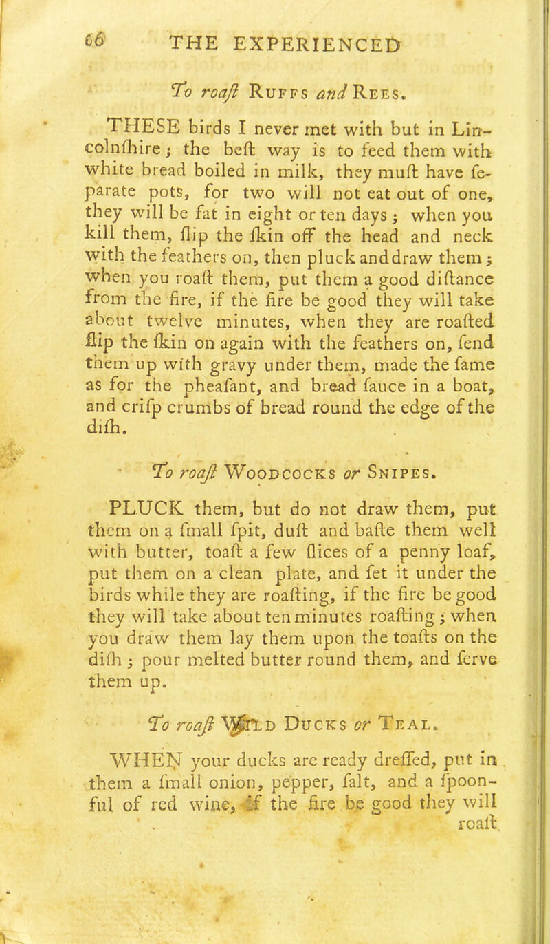 (56 ro roaft Ruffs and Rees. THESE birds I never met with but in Lin- colnfliire; the beft way is to feed them with W'hite bread boiled in milk, they mud; have fe- parate pots, for two will not eat out of one, they will be fat in eight or ten days ; when you kill them, flip the fkin off the head and neck with the feathers on, then pluck anddraw them; when you roaft them, put them a good diftance from the fire, if the fire be good they will take about twelve minutes, when they are roafted flip the fkin on again with the feathers on, fend them up with gravy under them, made the fame as for the pheafant, and bread fauce in a boat, and crifp crumbs of bread round the edge of the difh. / To roaji Woodcocks or Snipes. PLUCK them, but do not draw them, put them on ^ fmall fpit, dull: and bafte them well with butter, toaft a few flices of a penny loaf, put them on a clean plate, and fet it under the birds while they are roafting, if the fire be good they will take about ten minutes roafting ; when, you draw them lay them upon the toafts on the difla ; pour melted butter round them, and ferve them up. To \J^D Ducks or Teal. WHEINI your ducks are ready dreffed, put in them a fmall onion, pepper, fait, and a fpoon- ful of red wine, 4f the fire be good they will ■ . roaft.
