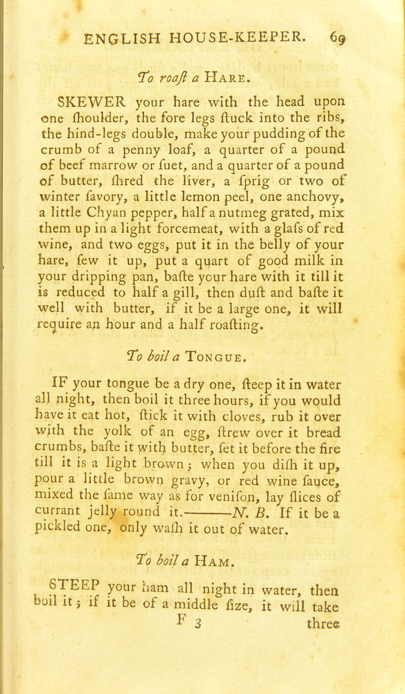 To roajl a Hare. SKEWER your hare with the head upon one fhoulder, the fore legs Ruck into the ribs, the hind-legs double, make your pudding of the crumb of a penny loaf, a quarter of a pound of beef marrow or fuet, and a quarter of a pound of butter, flired the liver, a fprig or two of winter favory, a little lemon peel, one anchovy, a little Chyan pepper, half a nutmeg grated, mix them up in a light forcemeat, with a glafs of red wine, and two eggs, put it in the belly of your hare, few it up, put a quart of good milk in your dripping pan, bafte your hare with it till it is reduced to half a gill, then duft and bafte it well with butter, if it be a large one, it will require an hour and a half reading. To boil a Tongue. I IF your tongue be a dry one, fteep it in water all night, then boil it three hours, if you would have it eat hot, Rick it with cloves, rub it over with the yolk of an egg, Rrew over it bread crumbs, bade it with butter, fet it before the fire till it is a light brawn j when you didi it up, pour a little brown gravy, or red wine fauce, mixed the fame way as for venifon, lay Rices of currant jelly round it. iV. B. If it be a pickled one, only waRi it out of water. To boil a Ham. STEEP your nam all night in water, then boil it j if it be of a middle fize, it will take ^ 3 three