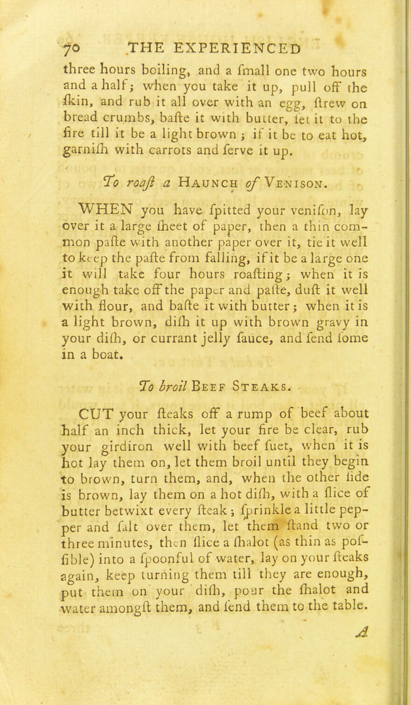 three hours boiling, and a fmall one two hours and a half; when you take it up, pull off the fkin, and rub it all over with an egg, flrew on bread crumbs, bafte it with butter, let it to the lire till it be a light brown ; if it be to eat hot, garnijfh with carrots and ferve it up. roaji a Haunch o/'Venison. WHEN you have fpitted your veniftm, lay over it a large fheet of paper, then a thin com- mon pafte with another paper over it, tie it well to keep the pafte from falling, if it be a large one it will take four hours roafting; when it is enough take off the paper and pafte, duft it well with flour, and bafte it with butter; when it is a light brown, difh it up with brown gravy in your difh, or currant jelly fauce, and fend fome in a boat. broil Beef Steaks. CUT your fteaks off a rump of beef about half an inch thick, let your fire be clear, rub your girdiron well with beef fuet, when it is hot lay them on, let them broil until they begin to brown, turn them, and, when the other fide is brown, lay them on a hot difh, with a flice of butter betwixt every fteak ; ^rinkle a little pep- per and fait over them, let them ftand two or three minutes, then flice a fhalot (as thin as pof- flble) into a fpoonful of water, lay on your fteaks again, keep turning them till they are enough, put them on your difli, pour the fhalot and water amongft them, and fend them to the table.