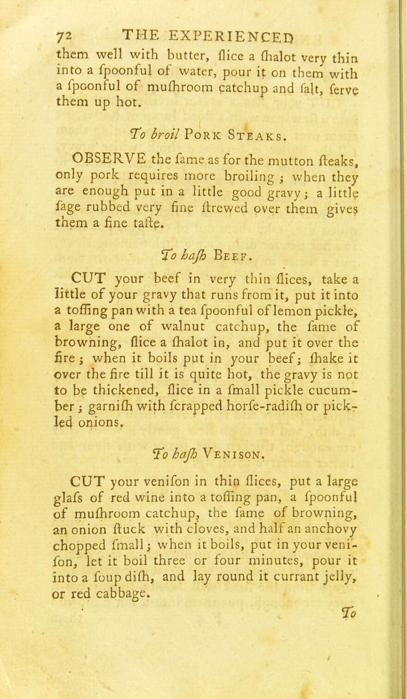 them well with butter, flice a (halot very thin into a fpoonful of water, pour it on them with a fpoonful of muihroom catchup and fait, ferve them up hot. To broil Pork Steaks. OBSERVE the fame as for the mutton {leaks, only pork requires more broiling when they are enough put in a little good gravy; a little fage rubbed very fine ilrewed over them gives them a fine tafle. To hajh Beef. CUT your beef in very thin flices, take a little of your gravy that runs from it, put it into a tofling pan with a tea fpoonful of lemon pickle, a large one of walnut catchup, the fame of browning, flice a fhalot in, and put it over the fire j when it boils put in your beef; fhake it over the fire till it is quite hot, the gravy is not to be thickened, flice in a fmall pickle cucum- ber ; garnifh with fcra|Dped horfe-radifh or pick- led onions. To hafi Venison. CUT your venifon in thin flices, put a large glafs of red wine into a tofling pan, a fpoonful of mufhroom catchup, the fame of browning, an onion ftuck with cloves, and half an anchovy chopped fmall; when it boils, put in your veni- fon, let it boil three or four minutes, pour it into a foup difh, and lay round it currant jelly, or red cabbage.