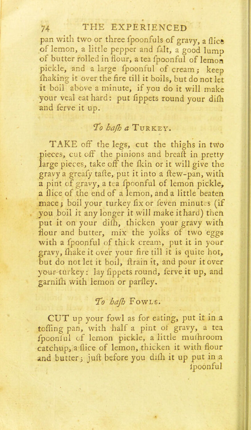 pan with two or three fpoonfuls of gravy, a flicft of lemon, a little pepper and fait, a good lump of butter rolled in flour, a tea fpoonful of lemon pickle, and a large fpoonful of cream; keep fhaking it over the fire till it boils, but do not let it boil above a minute, if you do it will make your veal eat hard: put fippets round your difh and ferve it up. hap^ a Turkey. TAKE off the legs, cut the thighs in tvVo pieces, cut off the pinions and brcafi: in pretty large pieces, take off the fldn or it will give the gravy a greafy tafte, put it into a ftew-pan, with a pint of gravy, a tea fpoonful of lemon pickle, a flice of the end of a lemon, and a little beaten mace; boil your turkey fixer feven minutes (if you boil it any longer it will make it hard) then put it on your difh, thicken your gravy with flour and butter, mix the yolks of two eggs with a fpoonful of thick cream, put it in your gravy, fhakeit over your fire till it is quite hot, but do not let it boil, firain it, and pour it over ymnH;urkey: lay fippets round, ferve it up, and garnifh with lemon or parfley. Ti? hajh Fowls. CUT up your fowl as for eating, put it in a . ; toffing pan, with 'half a pint of gravy, a tea fpoonful of lemon pickle, a little mulhroom j catchup, a flice of lemon, thicken it with flour j and butter; juft before you difh it up put in a |: fpoonful 1