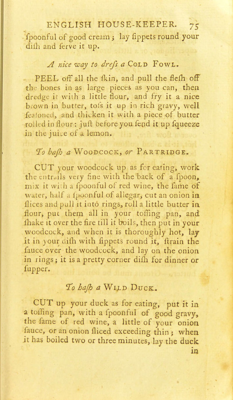 • fpoonful of good cream ; lay fippets round your dilh and ferve it up. A nice way to drefs a Cold Fowl. PEEL off all the iLin, and pull the flcfh off the bones in as large pieces as you can, then dredge ir wiih a little flour, and fry it a nice brown in butter, tofs it up in rich gravy, well fealoned, and thicken it with a piece of butter rolled in flour: jufl: before you fepd it up fqueeze in the juice of a lemon. 'To hajlo a Woodcock, Partridge. CUT your woodcock up as for earing, work the cntrdils very fine with the back of a fpoon, mix it wi:h a fpoonful of red wine, the fame of water, half a fpoonful of allegar, cut an onion in flices and pull it into rings, roll a little butter in. flour, put them all in your tofling pan, and fliake It over the fire till it boils, then put in your woodcock, and when it is thoroughly hot, lay it in your difh with flppets round it, drain the fauce over the woodcock, and lay on the onion in lings; it is a pretty corner difli for dinner or fupper. To hajh a Wijld Duck. CUT up your duck as for eating, put it in a tofling pan, with a fpoonful of good gravy, the fame of red wine, a little of your onion fauce, or an onion fliced exceeding thin j when it has boiled two or three minutes, lay the duck in