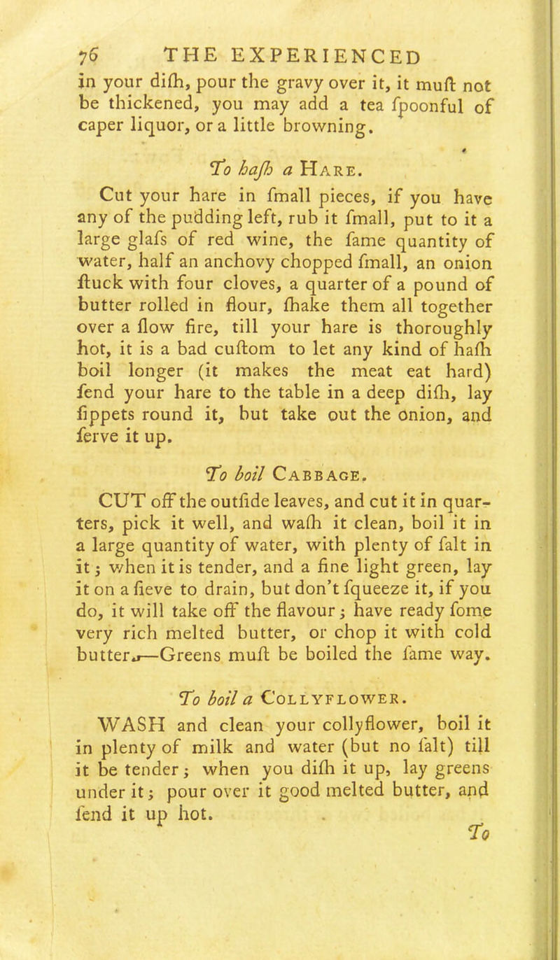 in your difh, pour the gravy over it, it mufl: not be thickened, you may add a tea fpoonful of caper liquor, ora little browning. # To hajh a Hare. Cut your hare in fmall pieces, if you have any of the pudding left, rub it fmall, put to it a large glafs of red wine, the fame quantity of water, half an anchovy chopped fmall, an onion ftuck with four cloves, a quarter of a pound of butter rolled in flour, fhake them all together over a flow fire, till your hare is thoroughly hot, it is a bad cuftom to let any kind of hafli boil longer (it makes the meat eat hard) fend your hare to the table in a deep difli, lay fippets round it, but take out the Onion, and ferve it up. 'To boil Cabbage. CUT off the outfide leaves, and cut it in quar- ters, pick it well, and wafh it clean, boil it in a large quantity of water, with plenty of fait in it 5 v/hen it is tender, and a fine light green, lay it on a fieve to drain, but don’t fqueeze it, if you do, it will take off the flavour j have ready fome very rich melted butter, or chop it with cold butterj—Greens mufl be boiled the fame way. To boil a COLLYFLOWER. WASH and clean your collyflower, boil it in plenty of milk and water (but no fait) till it be tender; when you difh it up, lay greens under it; pour over it good melted butter, and fend it up hot.