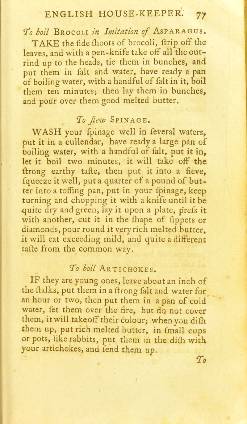 1*0 boil Brocoli in Imitation of Asparagus. TAKE the fide fiioots of brocoli, ftrip off the leaves, and with a pen-knife take off all the out- rind up to the heads, tie them in bunches, and put them in fait and water, have ready a pan of boiling water, with a handful of fait in it, boil them ten minutes; then lay them in bunches, and pour over them good melted butter. To few Spinage. WASH your fpinage well in feveral waters, put it in a cullendar, have ready a large pan of Doiling water, with a handful of fait, put it in, let it boil two minutes, it will fake off the ftrong earthy tafte, then put it into a fieve, fqueeze it well, put a quarter of a pound of but- ter into a tofiing pan, put in your fpinage, keep turning and chopping it with a knife until it be quite dry and green, lay it upon a plate, prefs it with another, cut it in the fhape of fippets or diamonds, pour round it very rich melted butter, it will eat exceeding mild, and quite a different tafle from the common way. To boil Artichokes. IF they are young ones, leave about an inch of the flalks, put them in a ftrong fait and water for an hour or two, then put them in a pan of cold water, fet them over the fire, but dq not cover them, it will takeoff their colour; when you difh them up, put rich melted butter, in final 1 cups or pots, like rabbits, put them in the difli with your artichokes, and fend them up.