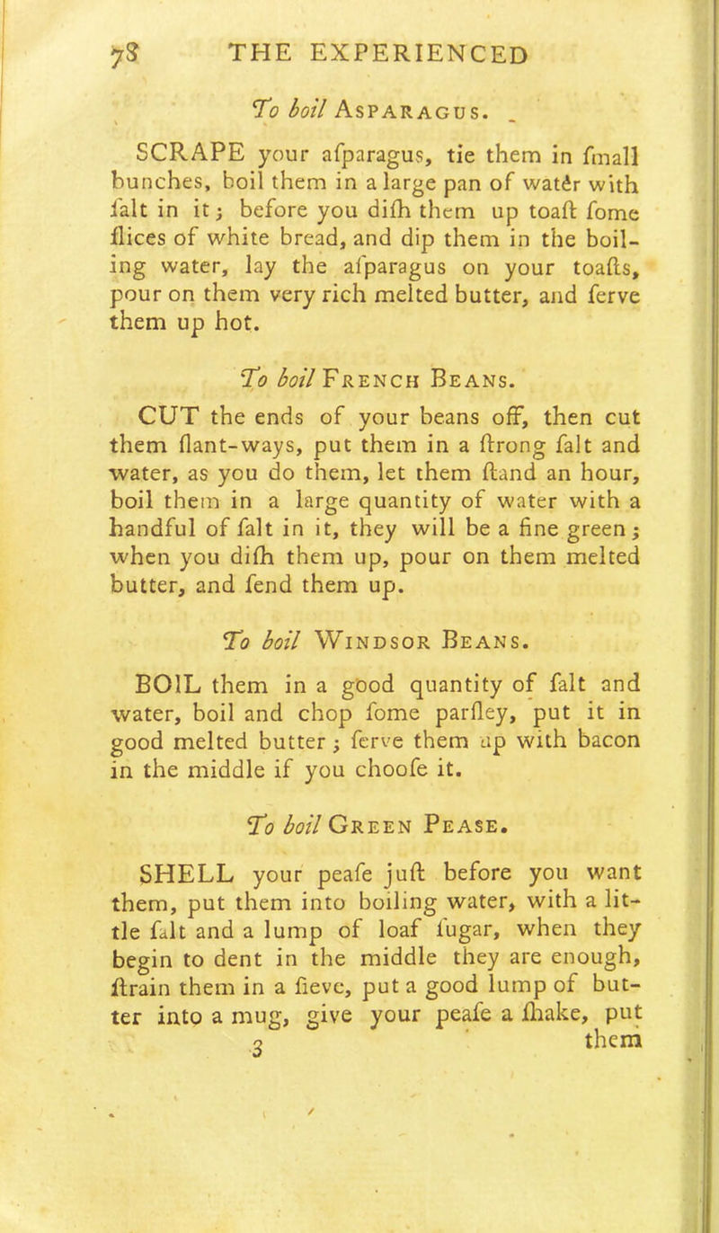 Ti?Asparagus. SCRAPE your afparagus, tie them in fmall bunches, boil them in a large pan of watdr with fait in it; before you difh them up toaft fome flices of white bread, and dip them in the boil- ing water, lay the afparagus on your toafts, pour on them very rich melted butter, and ferve them up hot. Xo French Beans. CUT the ends of your beans off, then cut them flant-ways, put them in a ftrong fait and water, as you do them, let them ftand an hour, boil them in a large quantity of water with a handful of fait in it, they will be a fine green; when you difh them up, pour on them melted butter, and fend them up. To boil Windsor Beans. BOIL them in a good quantity of fait and water, boil and chop fome parfiey, put it in good melted butter; ferve them up with bacon in the middle if you choofe it. To boil Green Pease, SHELL your peafe juft before you want them, put them into boiling water, with a lit- tle fait and a lump of loaf fugar, when they begin to dent in the middle they are enough, ftrain them in a fieve, put a good lump of but- ter into a mug, give your peafe a ftiake, put Q ' theni 1
