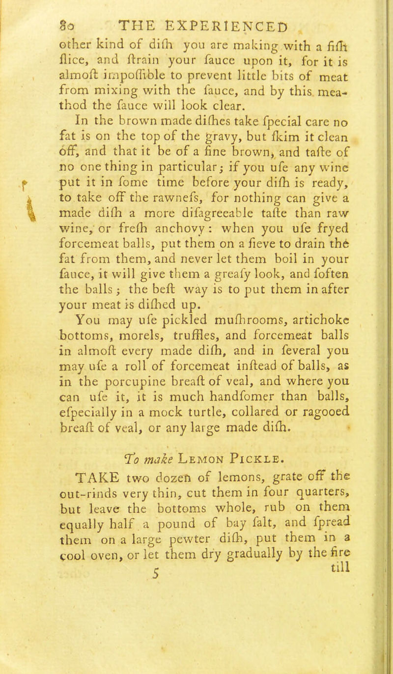 other kind of diOi you are making with a fifli flice, and ftrain your fauce upon it, for it is almoft impoffible to prevent little bits of meat from mixing with the fauce, and by this mea- thod the fauce will look clear. In the brown made difhes take fpecial care no fat is on the top of the gravy, but fkim it clean off, and that it be of a fine brown^^and tafte of no one thing in particular; if you ufe any wine put it in fome time before your difh is ready, to take off the rawnefs, for nothing can give a made difh a more difagreeable tafle than raw wine, or frefh anchovy : when you ufe fryed forcemeat balls, put them on a fieve to drain th6 fat from them, and never let them boil in your fauce, it will give them a greafy look, and foften the balls; the beft way is to put them in after your meat is diflied up. You may ufe pickled mufhrooms, artichoke bottoms, morels, truffles, and forcemeat balls in almoft every made difh, and in feveral you may ufe a roll of forcemeat inftead of balls, as in the porcupine breaft of veal, and where you can ufe it, it is much handfomer than balls, efpecially in a mock turtle, collared or ragooed breaft of veal, or any large made difh. 'To make Lemon Pickle. TAKE two dozen of lemons, grate off the out-rinds very thin, cut them in four quarters, but leave the bottoms whole, rub on them equally half a pound of bay fait, and fpread them on a large pewter difh, put them in a cool oven, or let them dry gradually by the fire