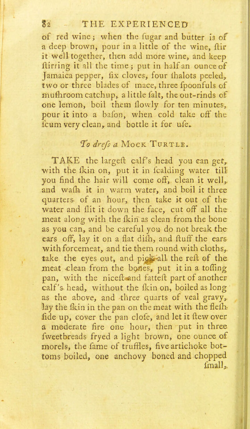 of red wine; when the fugar and butter is of a deep brown, pour in a little of the wine, ftir it well together, then add more wine, and keep flirring it all the time; put in half an ounce of Jamaica pepper, fix cloves, four lhalots peeled^ two or three blades of mace, three fpoonfuls of mufiiroom catchup, a little fait, the out-rinds of one lemon, boil them flowly for ten minutes, pour it into a bafon, when cold take off the Icum very clean,, and bottle it for ufe^ To drefs a Mock Turtle. TAKE the largefl; calf’s head you can get, with the Ikin on, put it in Raiding water till you find the hair will come off, clean it well,, and walk it in warm water, and boil it three quarters- of an hour,, then take it out of the water and flit it down the face, cut off all the meat along with the fkin as clean from the bone as you can, and be careful you do not break the ears off, lay it on a flat difh, and fluff the ears with forcemeat, and tie them round with cloths,, take the eyes out, and pi^^lL the refl of the meat -clean from the bp^les, put it in a tofling pan, with the niceflc^nd fattefl part of another calf’s- head, without the flcin on, boiled as long as the above, and three quarts of veal gravy, lay the fkin in the pan on the meat with the flefli fide up, cover the pan clofe, and let it flew over a moderate fire one hour, then put in three fweetbreads fryed a light brown, one ounce of morels, the fame of truffles, five artichoke bot- toms boiled, one anchovy boned and chopped • fmalh.