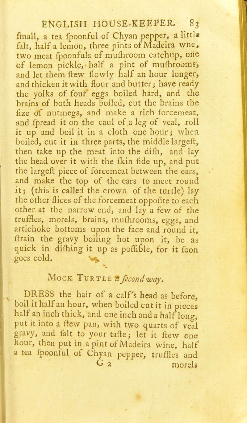 fiiiall, a tea fpoonful of Chyan pepper, a fait, half a lemon, three pints of Madeira wne, two meat fpoonfuls of mulhroom catchup, one of lemon pickle,* half a pint of mufhrooms^ and let them ftew flowly half an hour longer^ and thicken it with flour and butter; have ready the yolks of four eggs boiled hard, and the brains of both heads boiled, cut the brains the lize of nutmegs, and make a rich forcemeat, and fpread it on the caul of a leg of veal, roll it up and boil it in a cloth one hour; when boiled, cut it in three parts, the middle largefl, then take up the meat into the difli, and lay the head over it with the fkin fide up, and put the largeft piece of forcemeat between the ears, and make the top of the ears to meet round it; (this is called the crown of the turtle) lay the other flices of the forcemeat oppoflte to each other at the narrow^ end, and lay a few of the truffles, morels, brains, muflirooms, eggs, and artichoke bottoms upon the face and round it, flrain the gravy boiling hot upon it, be as quick in difhing it up as poflible, for it foon goes cold. Mock Turtle «fecondway, ^ DRESS the hair of a calf's head as before, boil it half an hour, when boiled cut it in pieces half an inch thick, and one inch and a half long^ put it into a flew pan, with two quarts of veal gravy, and fait to yourtafle; let it flew one hour, then put in a pint of Madeira wine, half a tea fpoonful of Chyan pepper, truffles and ^ 2 morels /