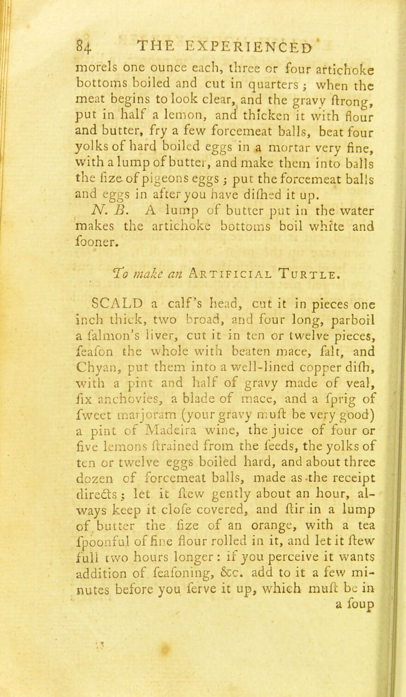 morels one ounce each, three or four artichoke bottoms boiled and cut in quarters ; when the meat begins to look clear, and the gravy ftrong, put in half a lemon, and thicken it with flour and butter, fry a few forcemeat balls, beat four yolks of hard boiled eggs in a mortar very fine, with a lump of butter, and make them into balls the fize. of pigeons eggs; put the forcemeat balls and eggs in after you have dilhed it up. IV. B. A lump of butter put in the water makes the artichoke bottoms boil white and fooner. Ho make an Artificial Turtle. SCALD a calf’s head, cut it in pieces one inch thick, two broad, and four long, parboil a falmon’s liver, cut it in ten or twelve pieces, feafon the whole with beaten mace, fait, and Chyan, put them into a well-lined copper dilh, with a pint and half of gravy made of veal, fix anchovies, a blade of mace, and a fprig of fweet marjoram (your gravy muft be very good) a pint of Madeira wine, the juice of four or five lemons ftrained from the feeds, the yolks of ten or tv/elve eggs boiled hard, and about three dozen of forcemeat balls, made as-the receipt diredtslet it hew gently about an hour, al- ways keep it clofe covered, and flir in a lump of butter the fize of an orange, with a tea fpoonful of fine flour rolled in it, and let it flew full tv/o hours longer ; if you perceive it wants addition of feafoning, &c. add to it a few mi- nutes before you ferve it up, which mufl: be in a foup