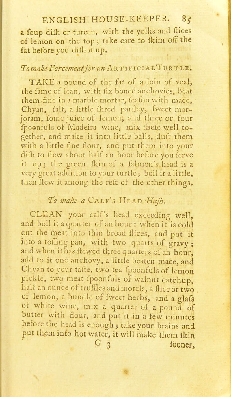 a foup difli or tureen, with the yolks and dices of lemon on the top ; take care to fkiin ofF the fat before you dhh it up. To make Forcemeatfor ^/zArtificialTurtle, TAKE a pound of the fat of adoin of veal, the fame of lean, with fix boned anchovies, beat them fine in a marble mortar, feafon with mace, Chyan, fait, a little Hired pardey, fweet mar- joram, fome juice of lemon; and three or four fpoQiifuls of Madeira wine, mix thefe well to- gether, and make it into little balls, duft thern with a little fine dour, and put them into your didi to flew about half an hour before you ferve it up; the green d^iin of a falmon’s head is a very great addition to your turtle; boil it a little, then flew it among the red; of the other things. To wake a Calf’s Head 'Hafo. CLEAN your calf’s head exceeding well, and boil it a quarter of an hour : when it is cold cut the meat into thin broad dices, and put it into a toding pan, with two quarts of gravy; and when it has flewed three quarters of an hour, add to it one anchovy, a little beaten mace, and Chyan to your tade, two tea fpoonfuls of lernon pickle, two meat fpoonfuls of walnut catchup, hall an ounce of truffles and morels, a dice or two . of lemon, a bundle of fweet herbs, and a glafs ot white wine, mix a quarter of a pound of butter witn dour, and put it in a few minutes before the head is enough; take your brains and put them into hot water, it will make them dcin P 3 fooner.