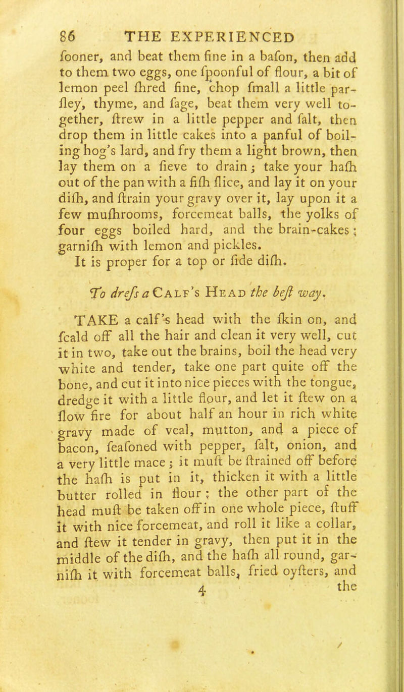 fooner, and beat them fine in a bafon, then add to them two eggs, one fpoonfal of flour, a bit of lemon peel fhred fine, chop fmall a little par- fley, thyme, and fage, beat them very well to- gether, ftrew in a little pepper and fait, then drop them in little cakes into a panful of boil- ing hog’s lard, and fry them a light brown, then lay them on a fieve to drain; take your hath out of the pan with a fifli flice, and lay it on your difh, and ftrain your gravy over jt, lay upon it a few muflirooms, forcemeat balls, the yolks of four eggs boiled hard, and the brain-cakes; garnilh with lemon and pickles. It is proper for a top or fide difh. To drefsaCh'LT's Head the beji way. TAKE a calf’s head with the fkin on, and fcald off all the hair and clean it very well, cut it in two, take out the brains, boil the head very white and tender, take one part quite off the bone, and cut it into nice pieces with the tongue, dredge it with a little flour, and let it flew on a flow fire for about half an hour in rich white ' gravy made of veal, mutton, and a piece of bacon, feafoned with pepper, fait, onion, and a very little mace ; it muft be ftrained off before the hafh is put in it, thicken it with a little butter rolled in flour ; the other part of the head mufl: be taken off in one whole piece, fluff it with nice forcemeat, and roll it like a collar, and flew it tender in gravy, then put it in the middle of the difh, and the hafli all round, gar- nifh it with forcemeat balls^ fried oyflers, and /