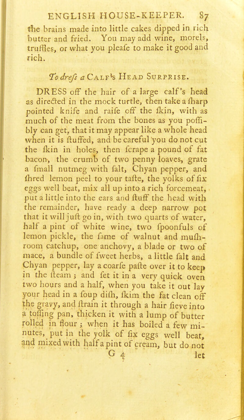 t?ie brains made into little cakes dipped in rich butter and fried. You may add wine, morels, truffles, or what you pleafe to make it good and rich. Todrefs a Calf’*s Head Surprise. DRESS off the hair of a large calf’s head as directed in the mock turtle, then takeafflarp pointed knife and raife off the ikin, with as much of the meat from the bones as you poffi- bly can get, that it may appear like a whole head when it is duffed, and be careful'you do not cut the fkin in holes, then fcrape a pound of fat bacon-, the crumb of two penny loaves, grate a fmall nutmeg with fait, Chyan pepper, and fhred lemon peel to your tade, the yolks of fix eggs well beat, mix all up into a rich forcemeat, put a little into the ears and duff the head with the remainder, have ready a deep narrow pot that it will jud go in, with two quarts of water, half a pint of white wine, two fpoonfuls of lemon pickle, the fame of walnut and mudi- room catchup, one anchovy, a blade or two of mace, a bundle of fweet herbs, a little fait and Chyan pepper, lay a coarfe pade over it to keep in the deam ^ and let it in a very quick oven two hours and a half, when you take it out lay your head in a foup dilh, ddm the fat clean off the gravy, and drain it through a hair fieveinto a toffmg pan, thicken it with a lump of butter rolled in flour; when it has boiled a few mi- nutes, put in the yolk of flx eggs well beat, and mixed with half a pint of cream, but do not G 4' let