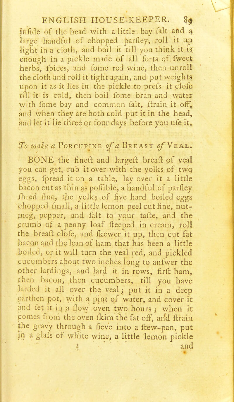 infide of the head with a little, bay fait and ^ large handful of chopped parlley, roll it up light in a cloth, and boil it till you think it is enough in a pickle made of all forts of fweet herbs, fpices, and fome red wine, then unroll the cloth and roil it tight again, and put weights upon it as it lies in the pickle to prefs it clofe ti'll it is cold, then boil fome bran and water with fome bay and common fait, ftrain it off, and when they are both cold put it in the head, and let it lie three or four days before you ufe it. ^0 make a Porcupine a Breast o/'Veal, BONE the fined; and larged bread pf veal you can get, rub it over with the yolks of twq eggs, fpread it On a table, lay over it a little bacon cut as thin as poflible, a handful of parlley ihred fine, tfie yolks of five hard boiled eggs 'chopped fmall, a little lemon peel cut fine, nut- ineg, pepper, and fait to your tade, and the .crumb of a penny loaf deeped in cream, roll the bread clofe, and Ikewer it up, then cut fat bacon and the lean of ham that has been a little boiled, or it will turn the veal red, and pickled cucumbers about two inches long to anfwer the other lardings, and lard it in rows, fird ham, then bacon, then cucumbers, till you have larded it aU over the veal; put it in a deep earthen pot, with a pint of water, and cover it and fep it ip a llovy oven two hours ; when it pomes from the oven ikim the fat off, arfd drain the gravy through a fieve into a dew-pan, put in a glafs of white wine, a little lemon pickle i ' and
