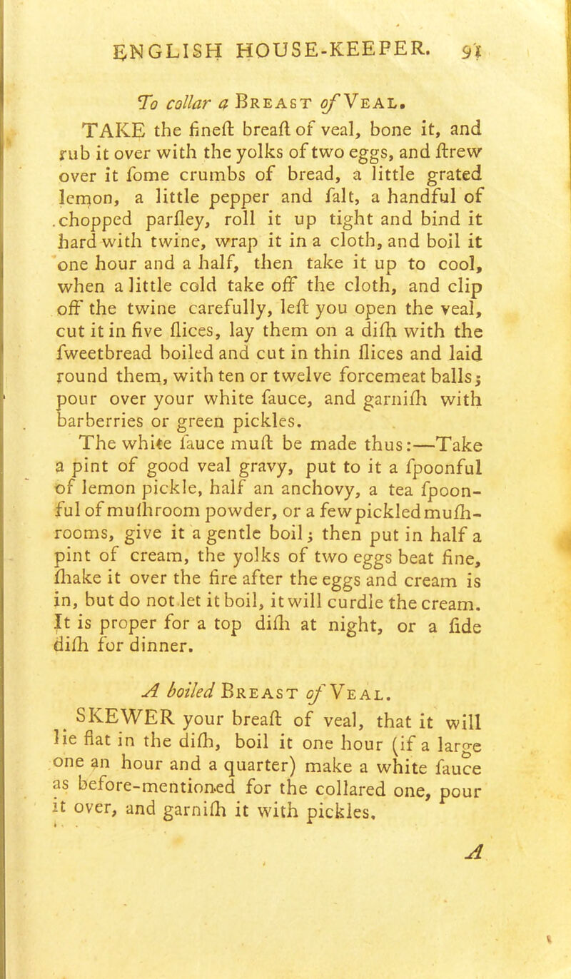 To collar a Breast ^Veal. TAKE the hneft breaft of veal, bone it, and rub it over with the yolks of two eggs, and Rrew over it fome crumbs of bread, a little grated Icrnon, a little pepper and fait, a handful of .chopped parfley, roll it up tight and bind it hard with twine, wrap it in a cloth, and boil it *one hour and a half, then take it up to cool, when a little cold take off the cloth, and clip off the twine carefully, left you open the veal, cut it in five dices, lay them on a difh with the fweetbread boiled and cut in thin dices and laid round theni, with ten or twelve forcemeat ballsy pour over your white fauce, and garnifh with barberries or green pickles. The white fauce muft be made thus:—Take a pint of good veal gravy, put to it a fpoonful of lemon pickle, half an anchovy, a tea fpoon- ful of mudiroom powder, or a fewpickledmufh- rooms, give it a gentle boil; then put in half a pint of cream, the yolks of two eggs beat dne, fliake it over the fire after the eggs and cream is in, but do not let it boil, it will curdle the cream. It is proper for a top didi at night, or a fide difti for dinner. A boiled Bkzast o/Y-eal. ^ SKEWER your bread of veal, that it will lie fiat in the difh, boil it one hour (if a laro-e one an hour and a quarter) make a white fauce as before-mention.ed for the collared one, pour it over, and garnifh it with pickles. A