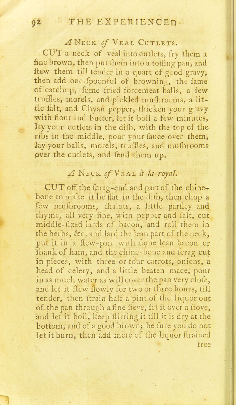 ^Neck of Neai. Cutlets. CUT a neck of veal into cutlets, fry them a fine brown, then put them into a tolling pan, and flew them till tender in a quart of gyod gravy, then add one fpoonful of brownin,^, the fame of catchup, forne fried forcemeat balls, a few truffles, morels, and pickled mufflrooms, a lit- tle fait, and Chyan pepper, thicken your gtavy with flour and butter, let it boil a few minutes, lay your cutlets in the difli, with the top of the ribs in the middle,, pour yourfauce over them, lay your balls, morels, truffles, and muflarooms pver the cutlets, and fend them up. A Neck ^Veal a-la^royal. CUT off the fprag-end and part of the chine- bone to make it lie flat in the difli, then chop a few muflarooms, fhalots, a little parfley and thyme, all very fine, witn pepper and fait, cut middle-flzed lards of bacon, and roll them in the herbs, &c. and lard the lean part of the neck, put it in a ftew-pan with fome lean bacon or flaank of ham, and the chine-bone and ferag cut in pieces, with three or four carrots, onions, a head of celery, and a little beaten mace, pour in as much water as will cover the pan very clofe, and let it flew flowly for two or three hours, till tender, then ftrain half a'pint of the licjuorout ofithe pan through a fine fleve, fet it over a flove, and let it boil, keep flirring it till it is dry at the bottom, and of a good brown; be fure you do not let it burn, then add more of the liquor llrained free
