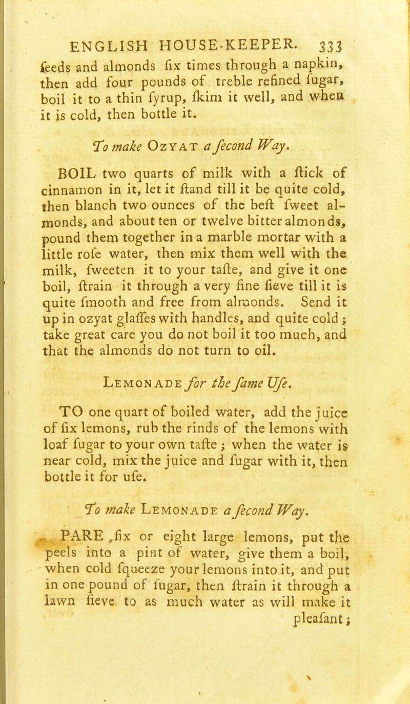 feeds and almonds fix times through a napkin, then add four pounds of treble refined fugar, boil it to a thin fyrup, Ikim it well, and when it is cold, then bottle it. To make Ozyat a fecond Way. BOIL two quarts of milk with a flick of cinnamon in it, let it ftand till it be quite cold, then blanch two ounces of the beft fweet al- monds, and about ten or twelve bitter almonds, pound them together in a marble mortar with a little rofe water, then mix them well with the. milk, fweeten it to your tafte, and give it one boil, ftrain it through a very fine fieve till it is quite fmooth and free from almonds. Send it up in ozyat glaffes with handles, and quite cold; take great care you do not boil it too much, and that the almonds do not turn to oil. Lemonade for the fame Ufe, TO one quart of boiled water, add the juice of fix lemons, rub the rinds of the lemons with loaf fugar to your own tafte ; when the water is near cold, mix the juice and fugar with it, then bottle it for ufe. To make Lemonade a fecond Way. PARE ,fix or eight large lemons, put the peels into a pint of water, give them a boil, -when cold fqueeze your lemons into it, and put in one pound of fugar, then flrain it through a , lawn fieve to as much water as will make it pleafant;
