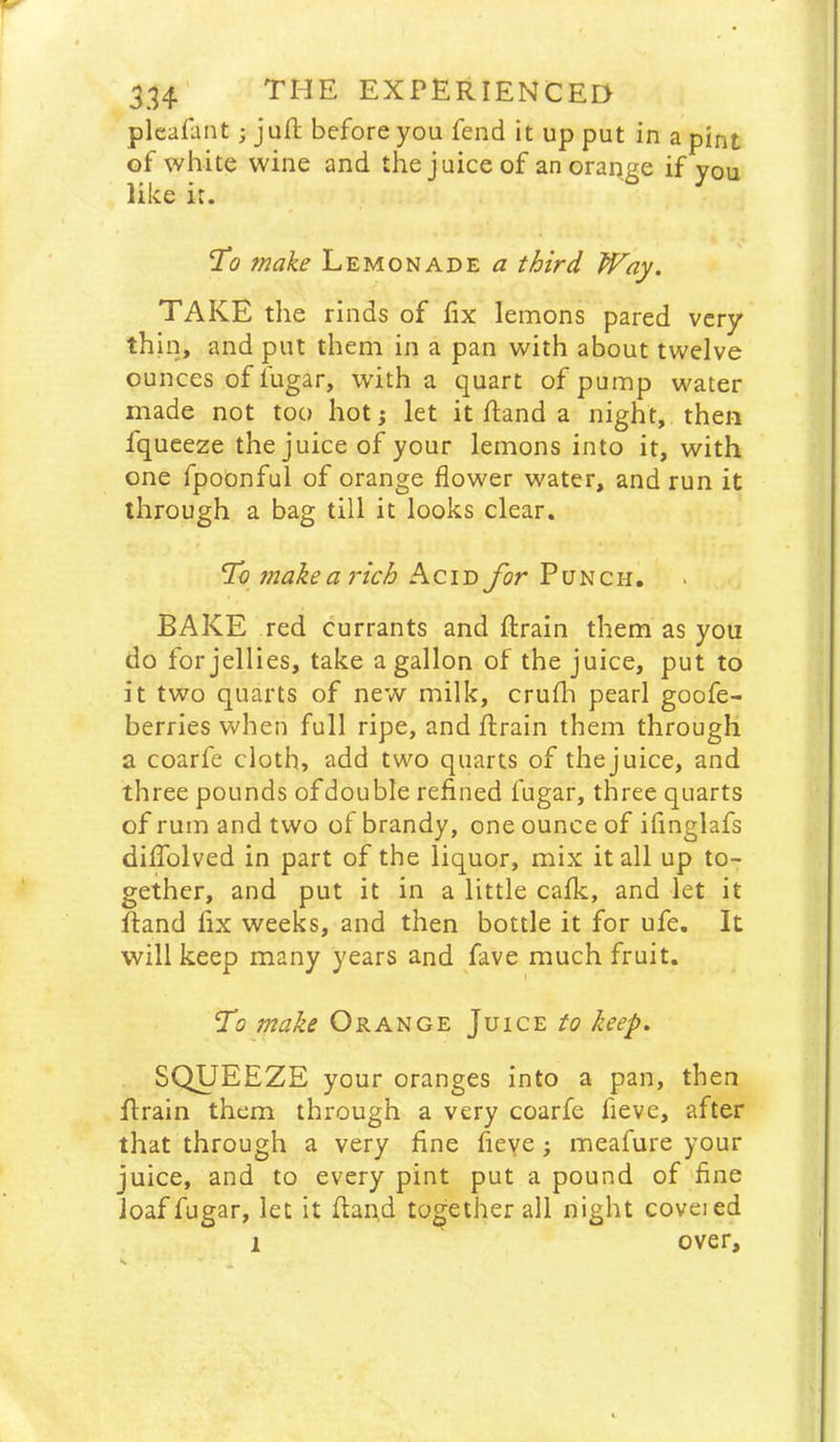 pleafant; juft before you fend it up put in a pint of white wine and the juice of an orange if you like it. To make Lemonade a third Way. TAKE the rinds of lix lemons pared very thin, and put them in a pan with about twelve ounces of fugar, with a quart of pump water made not too hot j let it ftand a night, then fqueeze the juice of your lemons into it, with one fpobnful of orange flower water, and run it through a bag till it looks clear. To makearich Acid for Punch. BAKE red currants and ftrain them as you do for jellies, take a gallon of the juice, put to it two quarts of new milk, crufla pearl goofe- berries when full ripe, and ftrain them through a coarfe cloth, add two quarts of the juice, and three pounds of double refined fugar, three quarts of rum and two of brandy, one ounce of ifinglafs dilTolved in part of the liquor, mix it all up to- gether, and put it in a little cafk, and let it ftand fix weeks, and then bottle it for ufe. It will keep many years and fave much fruit. To make Orange Juice to keep. SQUEEZE your oranges into a pan, then ftrain them through a very coarfe fieve, after that through a very fine fieye; meafure your juice, and to every pint put a pound of fine loaf fugar, let it ftand together all night coveied 1 over.