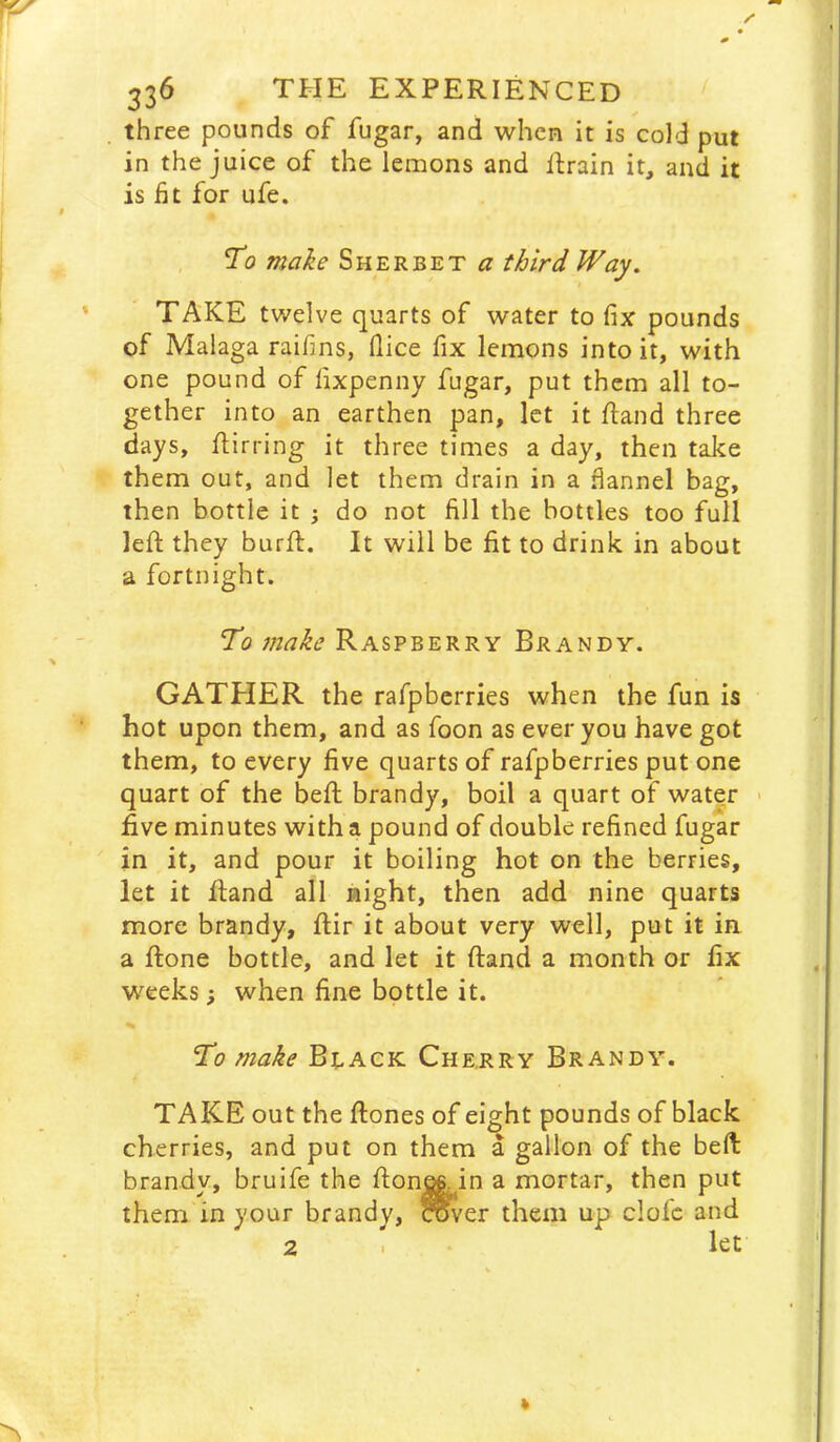 three pounds of fugar, and when it is cold put in the juice of the lemons and Rrain it, and it is fit for ufe. To make Sherbet a third Way. TAKE twelve quarts of water to fix pounds of Malaga raifins, (lice fix lemons into it, with one pound of lixpenny fugar, put them all to- gether into an earthen pan, let it Rand three days, ftirring it three times a day, then take them out, and let them drain in a fiannel bag, then bottle it ; do not fill the bottles too full left they burft. It will be fit to drink in about a fortnight. To make Raspberry Brandy. GATPIER the rafpberries when the fun is hot upon them, and as foon as ever you have got them, to every five quarts of rafpberries put one quart of the beft brandy, boil a quart of water > five minutes with a pound of double refined fugar in it, and pour it boiling hot on the berries, let it ftand all night, then add nine quarts more brandy, ftir it about very well, put it in a ftone bottle, and let it ftand a month or fix weeks; when fine bottle it. % To make Bdack Cherry Brandy. TAKE out the ftones of ei^ht pounds of black cherries, and put on them a gallon of the beft brandy, bruife the fton^in a mortar, then put them in your brandy, rover them up clofc and 2 I let
