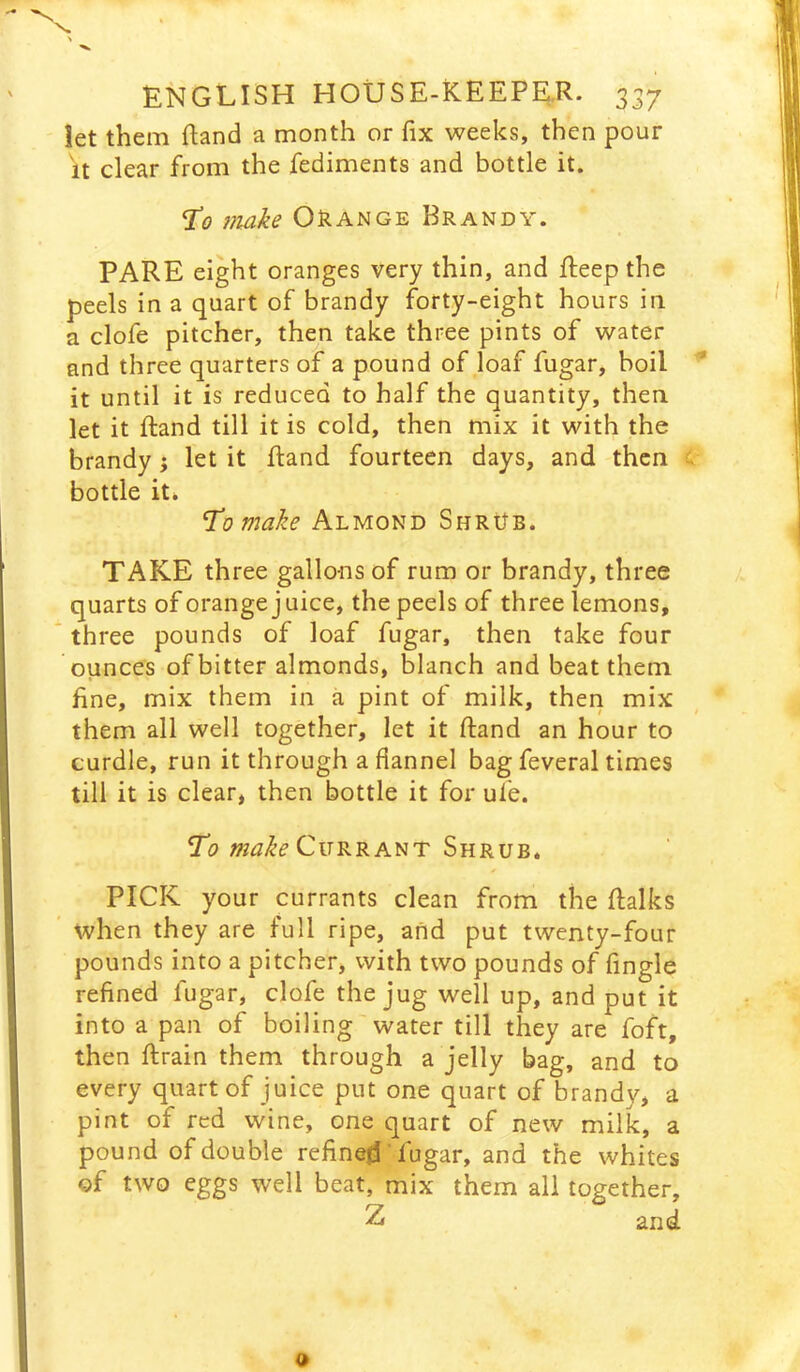let them Rand a month or fix weeks, then pour It clear from the fediments and bottle it. T’o 7iiake Orange Brandy. PARE eight oranges very thin, and fteep the peels in a quart of brandy forty-eight hours in a clofe pitcher, then take three pints of water and three quarters of a pound of loaf fugar, boil it until it is reduced to half the quantity, then let it ftand till it is cold, then mix it with the brandy j let it fi:and fourteen days, and then bottle it* T^omake Almond ShrUb. TAKE three gallons of rum or brandy, three quarts of orange j uice, the peels of three lemons, three pounds of loaf fugar, then take four ounces of bitter almonds, blanch and beat them fine, mix them in a pint of milk, then mix them all well together, let it ftand an hour to curdle, run it through a flannel bag feveral times till it is clear, then bottle it for ufe. To Currant Shrub. PICK your currants clean from the ftalks when they are full ripe, and put twenty-four pounds into a pitcher, with two pounds of Angle refined fugar, clofe the jug well up, and put it into a pan of boiling water till they are foft, then ftrain them through a jelly bag, and to every quart of juice put one quart of brandy, a pint of red wine, one quart of new milk, a pound of double refined' fugar, and the whites of two eggs well beat, mix them all together, Z and
