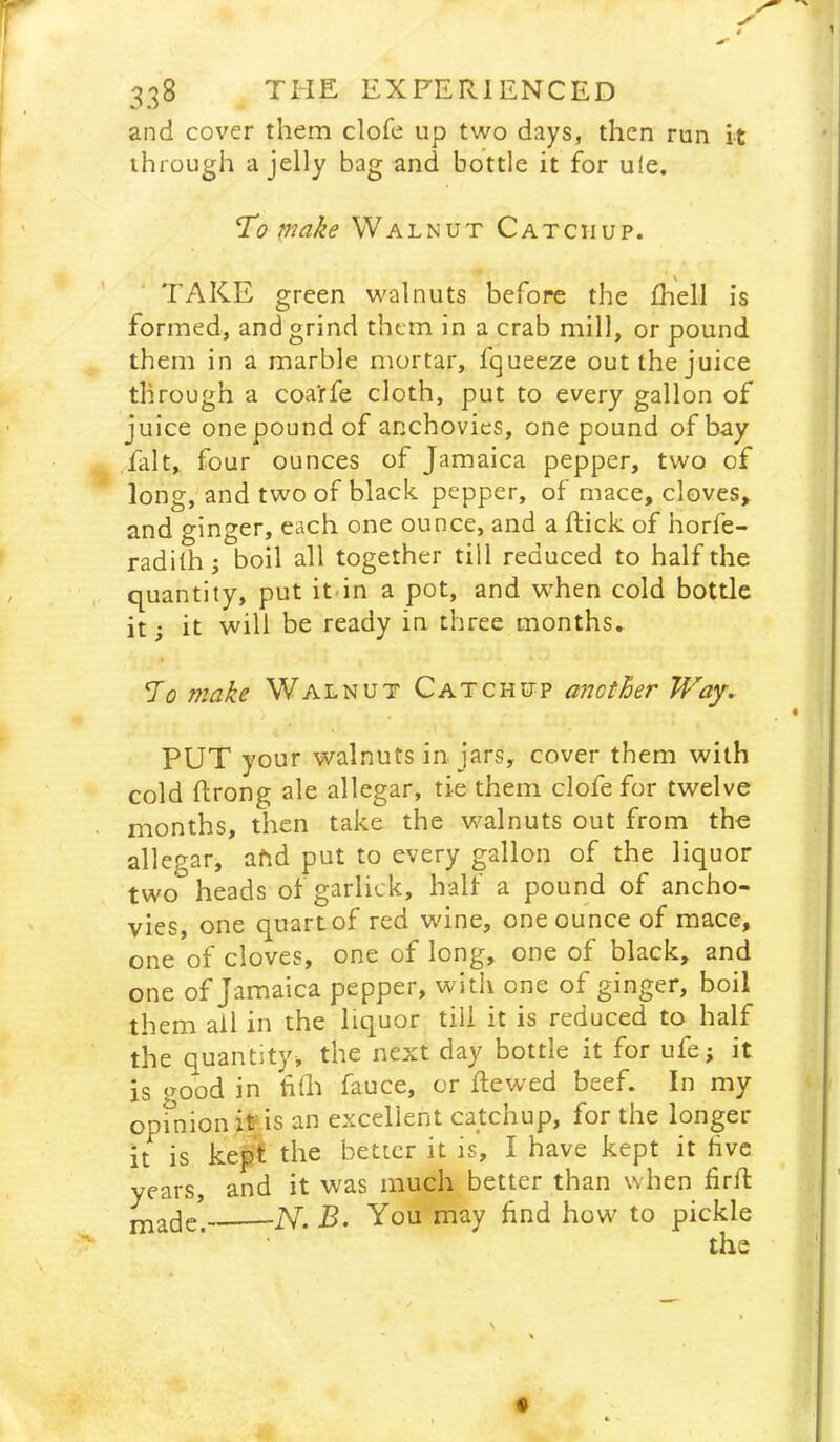 and cover them clofe up two days, then run it through a jelly bag and bottle it for ule. ’To make Walnut Catchup. TAKE green walnuts before the Ihell is formed, and grind them in a crab mill, or pound them in a marble mortar, fqueeze out the juice through a coa'rfe cloth, put to every gallon of juice onepoundof anchovies, one pound of bay fait, four ounces of Jamaica pepper, two of long, and two of black pepper, of mace, cloves, and ginger, each one ounce, and a ftick of horfe- radiih j boil all together till reduced to half the quantity, put it-in a pot, and when cold bottle it; it will be ready in three months. To make Walnut Catchup another Way.. PUT your walnuts in jars, cover them with cold ftrong ale allegar, tie them clofe for twelve months, then take the walnuts out from the allegar, afid put to every gallon of the liquor two heads of garlick, half a pound of ancho- vies, one quart of red wine, one ounce of mace, one of cloves, one of long, one of black, and one of Jamaica pepper, with one of ginger, boil them ail in the liquor till it is reduced to half the quantity, the next day bottle it for ufe; it is good in filE fauce, or ftewed beef. In my opinion it is an excellent catchup, for the longer it is kepi the better it is, I have kept it hvc years, and it was much better than when frfl -N. B. You may hnd how to pickle