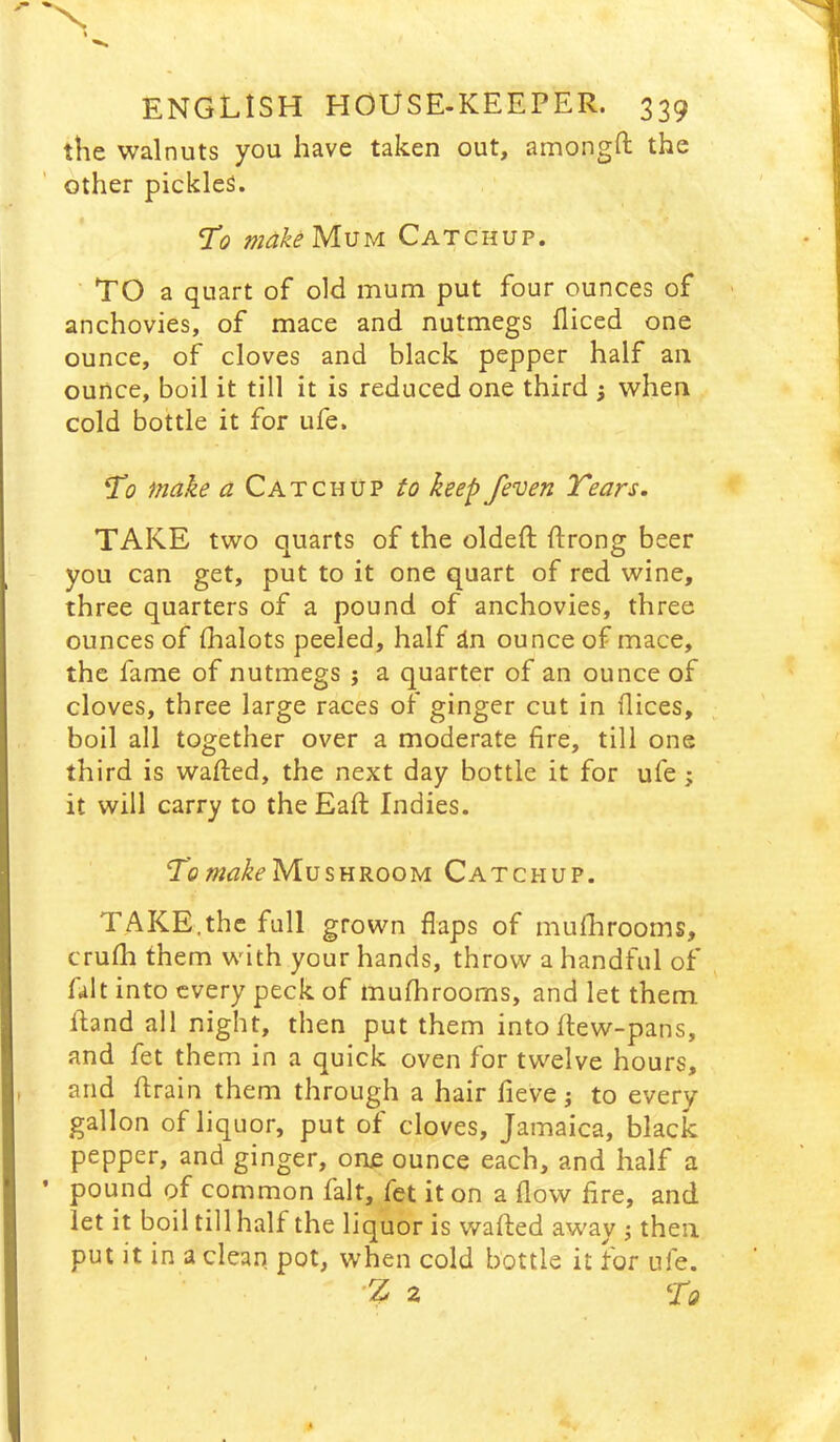 'X i ENGLISH HOUSE-KEEPER. 339 the walnuts you have taken out, amongH: the other pickles. T’o make Mum Catchup. TO a quart of old mum put four ounces of anchovies, of mace and nutmegs fliced one ounce, of cloves and black pepper half an ounce, boil it till it is reduced one third ; when cold bottle it for ufe. 21? make a Catchup to keep /even Tears. TAKE two quarts of the oldeft ftrong beer you can get, put to it one quart of red wine, three quarters of a pound of anchovies, three ounces of lhalots peeled, half dn ounce of mace, the fame of nutmegs j a quarter of an ounce of cloves, three large races of ginger cut in dices, boil all together over a moderate fire, till one third is wafted, the next day bottle it for ufe; it will carry to the Eaft Indies. Ti?Mushroom Catchup. TAKE.the full grown flaps of mufhrooms, crufti them with your hands, throw a handful of fait into every peck of mufhrooms, and let them ftand all night, then put them intoftew-pans, and fet them in a quick oven for twelve hours, and ftrain them through a hair fieve j to every gallon of liquor, put of cloves, Jamaica, black pepper, and ginger, one ounce each, and half a pound of common fait, fet it on a flow fire, and let it boil till half the liquor is wafted away ; then put it in a clean pot, when cold bottle it for ufe. ■% 2 To