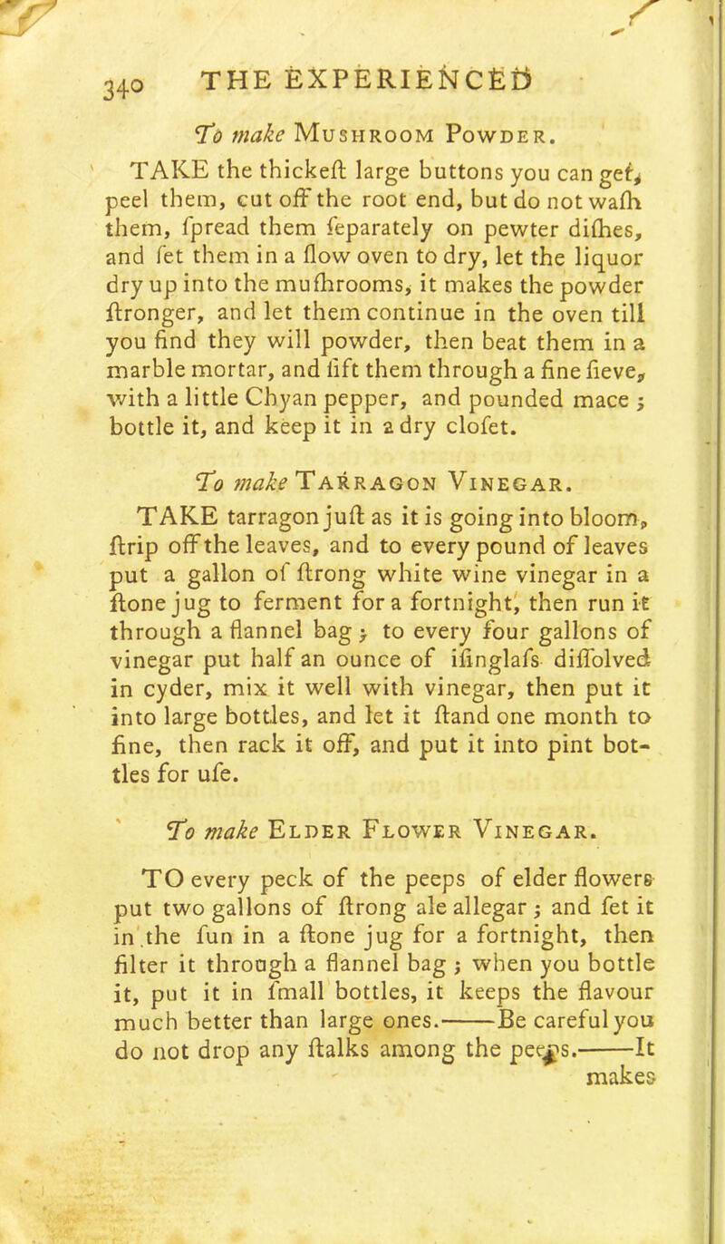 THE EXPERIEl^Cfiiji *To make Mushroom Powder. ' TAKE the thickefl large buttons you can get^ peel them, cut off the root end, but do not waffi them, fpread them feparately on pewter dilhes, and fet them in a flow oven to dry, let the liquor dry up into the mufhrooms^ it makes the powder ffronger, and let them continue in the oven till you find they will powder, then beat them in a marble mortar, and lift them through a fine fieve, with a little Chyan pepper, and pounded mace ; bottle it, and keep it in 2 dry clofet. ‘To makeTA^RAGoii Vinegar. TAKE tarragon juft as it is going into bloom, ftrip off the leaves, and to every pound of leaves put a gallon of ftrong white wine vinegar in a ftone jug to ferment fora fortnight' then run it through a flannel bag > to every four gallons of vinegar put half an ounce of ifinglafs diffolved in cyder, mix it well with vinegar, then put it into large bottles, and let it ftand one month to fine, then rack it off, and put it into pint bot- tles for ufe. Elder Flower Vinegar. TO every peck of the peeps of elder flowers put two gallons of ftrong ale allegar; and fet it in',the fun in a ftone jug for a fortnight, then filter it through a flannel bag ; when you bottle it, put it in fmall bottles, it keeps the flavour much better than large ones. Be careful you do not drop any ftalks among the pee^s. It makes