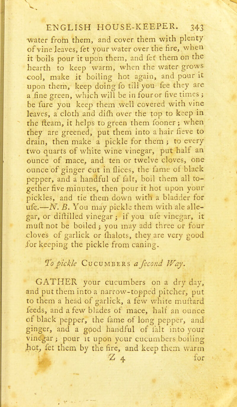 water froltn them, and cover them with plenty of vine leaves, fet your water over the fire, when it boils pour it upon them, and fef them on the hearth to keep warm, when the water grows cool, make it boiling hot again, and pour it upon them, keep doing fo till you fee they are a fine green, which will be in four or five times; be fure you keep them well covered with vine leaves, a cloth and difh over the top to keep in the fleam, it helps to green them fooner; when they are greened, put them into a hair fieve to drain, then make a pickle for them ; to every two quarts of white wine vinegar, put half an ounce of mace, and ten or twelve cloves, one ounce of ginger cut in flices, the lame of black pepper, and a handful of fait, boil them all to- - gether five minutes, then pour it hot upon your pickles, and tie them down with a bladder for ufe.—N. B. You may pickle them with ale alle- gar, or diftilled vinegar; if you ufe vinegar, it muftnot be boiled; you may add three or four cloves of garlick or flaalots, they are very good for keeping the pickle from caning. To pickle Cucumbers a fecond Way. GATHER your cucumbers on a dry day, and put them into a narrow-topped pitcher, put to them a head of garlick, a few white nauftard feeds, and a few blades of mace, half an ounce of black pepper, the fame of long pepper, and ginger, and a good handful of fait into your vinegar; pour it upon your cucumbers boiling hot^ fet them by the fire, and keep them warm ! Z 4 for ' I