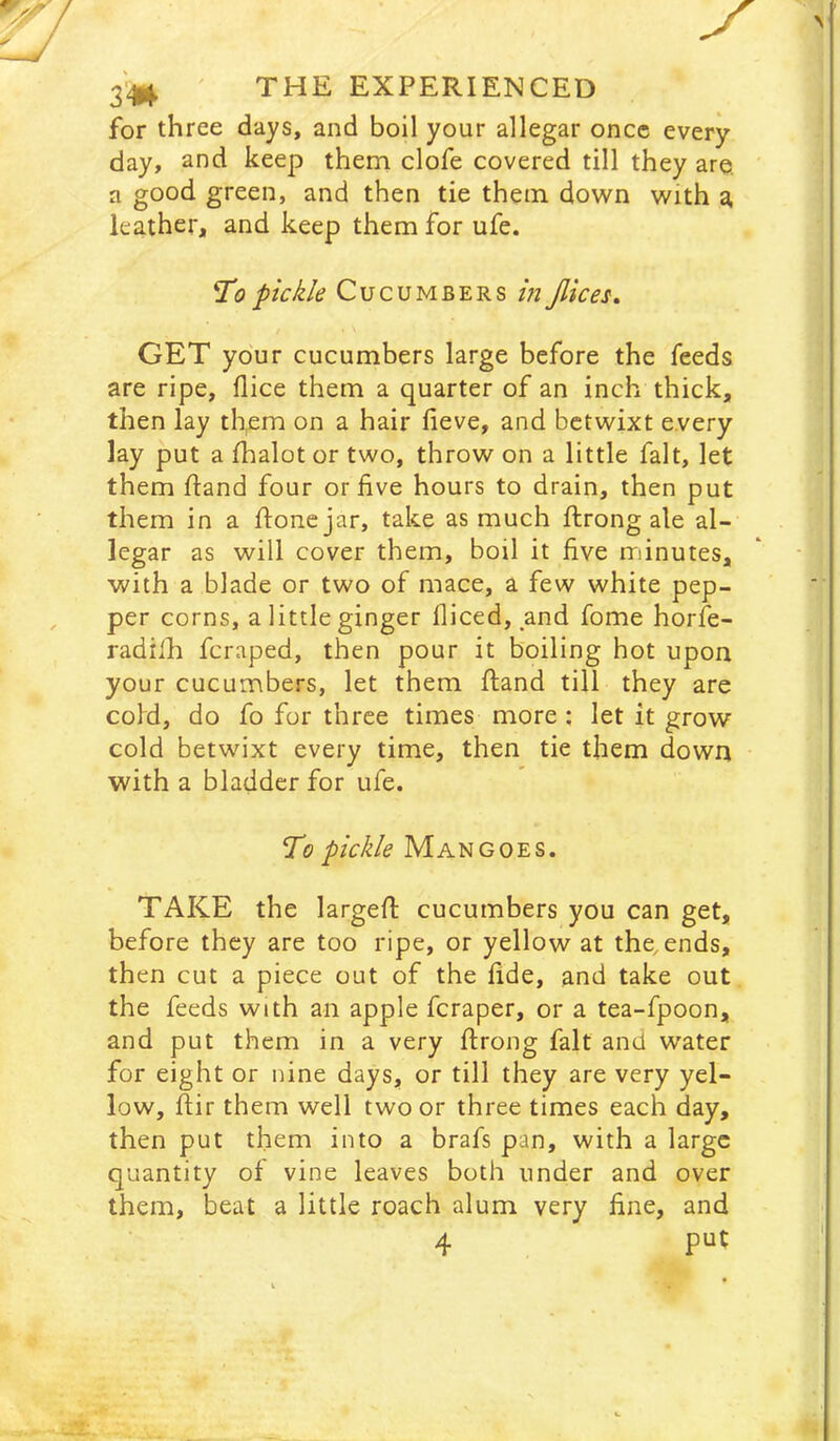 X ' THE EXPERIENCED for three days, and boil your allegar once every day, and keep them clofe covered till they are. a good green, and then tie them down with d, leather, and keep them for ufe. pickle Cucumbers in Jlices, GET your cucumbers large before the feeds are ripe, flice them a quarter of an inch thick, then lay th,em on a hair iieve, and betwixt every lay put a fhalot or two, throw on a little fait, let them fland four or five hours to drain, then put them in a ftone jar, take as much ftrong ale al- legar as will cover them, boil it five minutes, with a blade or two of mace, a few white pep- , per corns, a little ginger fliced, and fome horfe- radilh feraped, then pour it boiling hot upon your cucumbers, let them ftand till they are cold, do fo for three times more : let it grow cold betwixt every time, then tie them down with a bladder for ufe. To pickle Mangoes. TAKE the largefl: cucumbers you can get, before they are too ripe, or yellow at the, ends, then cut a piece out of the fide, and take out the feeds with an apple feraper, or a tea-fpoon, and put them in a very ftrong fait and water for eight or nine days, or till they are very yel- low, ftir them well two or three times each day, then put them into a brafs pan, with a large quantity of vine leaves both under and over them, beat a little roach alum very fine, and 4
