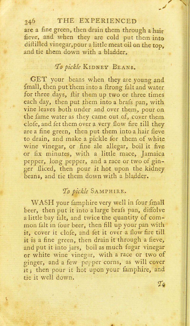 J 346 THE EXPERIENCED are a fine green, then drain them through a hair fieve, and when they are cold put them into diftilled vinegar,pour a little meat oil on the top, and tie them down with a bladder, Ti?Kidney Beans. GET your beans when they are young and fmall, then put them into a ftrong fait and water for three days, ftir them up two or three times each day, then put .them into a brafs pan, with vine leaves both under an.d over them, pour on the fame water as they came out of, cover thenj. clofe, and fet them over a very flow fire till they are a fine green, then put them into a hair fieve to drain, and make a pickle for them of white wine vinegar, or fine ale allegar, boil it five or fix minutes, with a little mace, Jamaica • pepper, long pepper, and a race or two of gin- ger diced, then pour it hot upon the kidney beans, and tie them down with a bladder. To pickle Samphire. WASH your famphire very well in four fmall beer, then put it into alarge brafs pan, diflblve a little bay fait, and twice the quantity of com- mon fait in four beer, then fill up your pan with it, cover it clofe, and fet it over a flow fire till it is a fine green, then drain it'through a fieve, and put it into jars, boil as much fugar vinegar or white wine vinegar, with a race or two of ginger, and a few pepper corns, as will cover It 3 then pour it hot upon your famphire, and tie it well down.