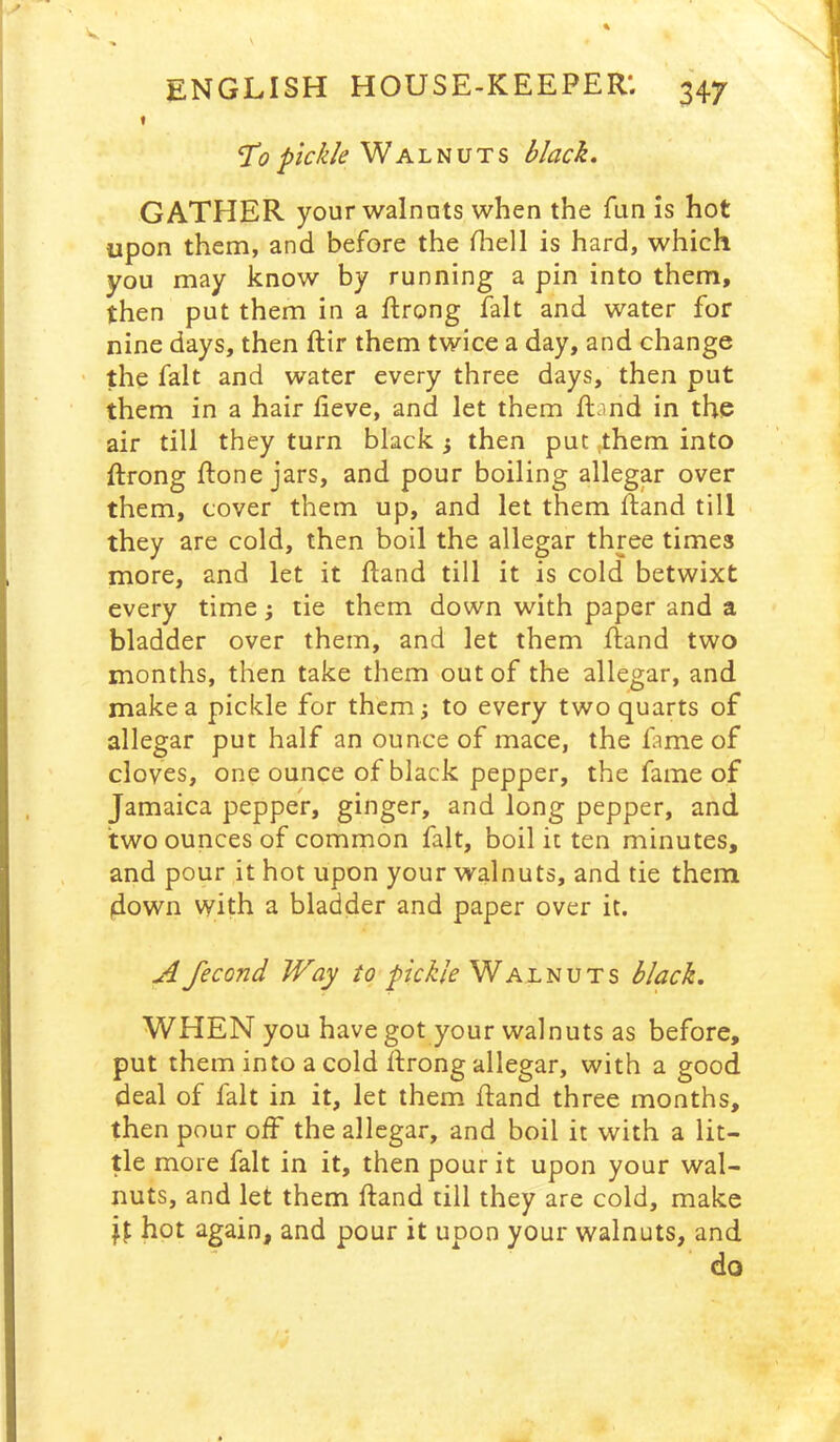 t T”? pickle Walnuts black, GATHER your walnuts when the fun is hot upon them, and before the fhell is hard, which you may know by running a pin into them, then put them in a ftrong fait and water for nine days, then ftir them twice a day, and change ' the fait and water every three days, then put them in a hair lieve, and let them ftand in the air till they turn black ^ then put them into ftrong ftone jars, and pour boiling allegar over them, cover them up, and let them Rand till they are cold, then boil the allegar three times more, and let it ftand till it is cold betwixt every time j tie them down with paper and a bladder over them, and let them fiand two months, then take them out of the allegar, and make a pickle for them; to every two quarts of allegar put half an ounce of mace, the fame of cloves, one ounce of black pepper, the fame of Jamaica pepper, ginger, and long pepper, and two ounces of common fait, boil ic ten minutes, and pour it hot upon your walnuts, and tie them down with a bladder and paper over it. A fecond Way to pickle Walnuts black, WHEN you have got your walnuts as before, put them into a cold ifrong allegar, with a good deal of fait in it, let them fland three months, then pour off the allegar, and boil it with a lit- tle more fait in it, then pour it upon your wal- nuts, and let them ftand till they are cold, make hot again, and pour it upon your walnuts, and do