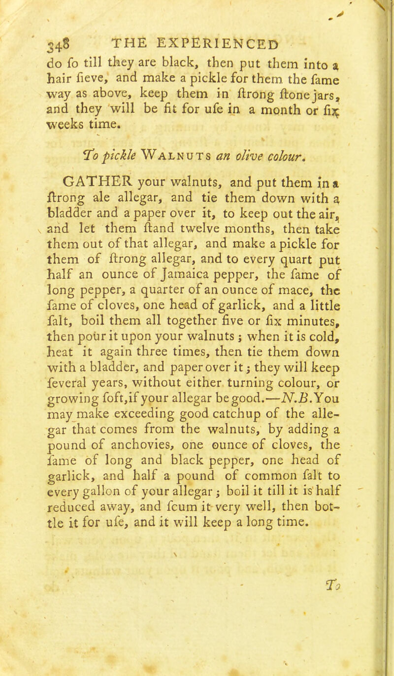 y 348 THE EXPERIENCED do fo till they are black, then put them into a hair fieve, and make a pickle for them the fame way as above, keep them in ftrong ftone jars, and they 'will be fit for ufe in a month or fi:^ weeks time. ^0pickle Walnuts an olive colour, GATHER your walnuts, and put them in a Rrong ale allegar, and tie them down with a bladder and a paper over it, to keep gut the air, V and let them ftand twelve months, then take them out of that allegar, and make a pickle for them of ftrong allegar, and to every quart put half an ounce of Jamaica pepper, the fame of long pepper, a quarter of an ounce of mace, the fame of cloves, one head of garlick, and a little fait, boil them all together five or fix minutes, then pour it upon your walnuts; when it is cold, heat it again three times, then tie them down with a bladder, and paper over it; they will keep feveral years, without either turning colour, or growing foft,if your allegar be good.—iV.R.You may make exceeding good catchup of the alle- gar that comes from the walnuts, by adding a pound of anchovies, one ounce of cloves, the fame of long and black pepper, one head of garlick, and half a pound of common fait to every gallon of your allegar; boil it till it is'half reduced away, and fcum it-very well, then bot- tle it for ufe, and it will keep a long time.