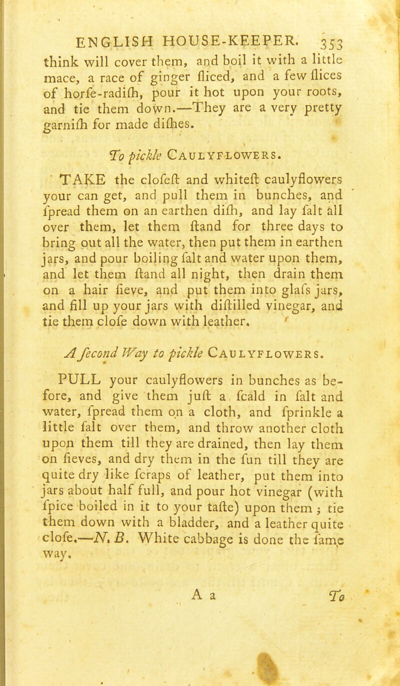 think will cover them, and boil it with a little mace, a race of gingcf diced, and a few dices of horfe-radidi, pour it hot upon your roots, and tie them down.—They are a very pretty garnifh for made didies. T'o picJzle CaulYFLOWERs. TAKE the clofed; and whited; caulydowers your can get, and pull them in bunches, and fpread them on an earthen didi, and lay fait all over them, let them fland for three days to bring put all the water, then put them in earthen jars, and pour boiling fait and water upon them, and let them ftand all night, then drain them on a hair deve, and put them into glafs jars, and dll up your jars with diftilled vinegar, and tie them clofe down with leather. ' Afecond Way to pickle Caulyflowers. PULL your caulydowers in bunches as be- fore, and give them juft a, fcald in fait and water, fpread them on a cloth, and fprinkle a little fait over them, and throw another cloth upon them till they are drained, then lay them on deves, and dry them in the fun till they are quite dry like fcraps of leather, put them into jars about half full, and pour hot vinegar (with fpice boiled in it to your tafte) upon them j tie them down with a bladder, and a leather quite clofe.—NtB. White cabbage is done the fame way. A a To