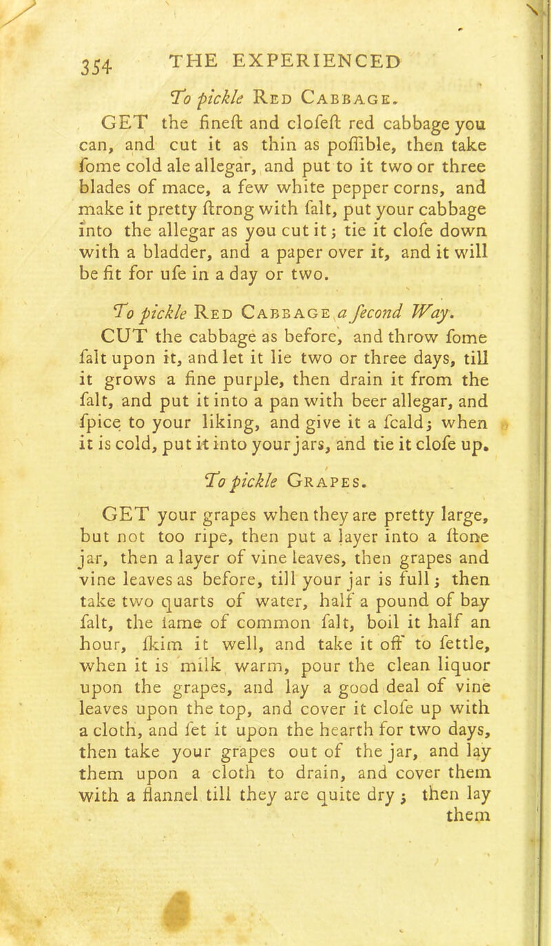 \ To pickle Red Cabbage. GET the fineft and clofeft red cabbage you can, and cut it as thin as poffible, then take fome cold ale allegar, and put to it two or three blades of mace, a few white pepper corns, and make it pretty ftrong with fait, put your cabbage into the allegar as you cut it; tie it clofe down, with a bladder, and a paper over it, and it will be fit for ufe in a day or two. s To pickle Red Cabbage^^z fecond Way. CUT the cabbage as before, and throw fome fait upon it, and let it lie two or three days, till it grows a fine purple, then drain it from the fait, and put it into a pan with beer allegar, and fpice to your liking, and give it a fcald; when it is cold, put it into your jars, and tie it clofe up, / To pickle Grapes. GET your grapes when they are pretty large, but not too ripe, then put a layer into a flone jar, then a layer of vine leaves, then grapes and vine leaves as before, till your jar is full; then take two quarts of water, half a pound of bay fait, the lame of common fait, boil it half an hour, fkim it well, and take it off to fettle, when it is *milk warm, pour the clean liquor upon the grapes, and lay a good deal of vine leaves upon the top, and cover it dole up with a cloth, and let it upon the hearth for two days, then take your grapes out of the jar, and lay them upon a cloth to drain, and cover them with a flannel till they are quite dry; then lay them