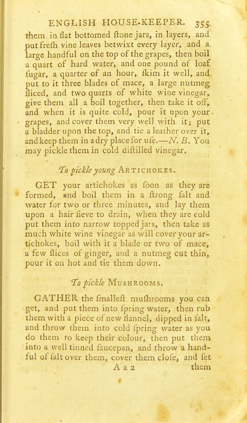 them in flat bottomed ftonejars, in layers, and putfrefli vine leaves betwixt every layer, and a large handful on the top of the grapes, then boil a quart of hard water, and one pound of loaf fugar, a quarter of an hour, Ikim it well, and put to it three blades of mace, a large nutmeg diced, and two quarts of white wine vinegar, give them all a boil together, then take it off, and when it is quite cold, pour it upon your. * grapes, and cover them very well with it; put a bladder upon the top, and tie a leather over it, and keep them in a dry place for ufe.—N. B. You may pickle them in cold diftilled vinegar. pickle young Artichokes. GET your artichokes as foon as they are formed, and boil them in a drong fait and water for two or three minutes, and lay them upon a hair fleve to drain, when they are cold put thern into narrow topped jars, then take as much white wine vinegar as will cover your ar- tichokes, boil with it a blade or two of mace, a few dices of ginger, and a nutmeg cut thin, pour it on hot and tie them'down. Tlo pickle Mushrooms. GATHER the fmalleft mudirooms you can get, and put them into^fpring water, then rub them with a piece of new flannel, dipped in fait, and throw them into cold fpring water as you do them to keep their colour, then put them into a well tinned faucepan, and throw a hand- ful of fait over them, cover them clofe, and fet I A a 2 them
