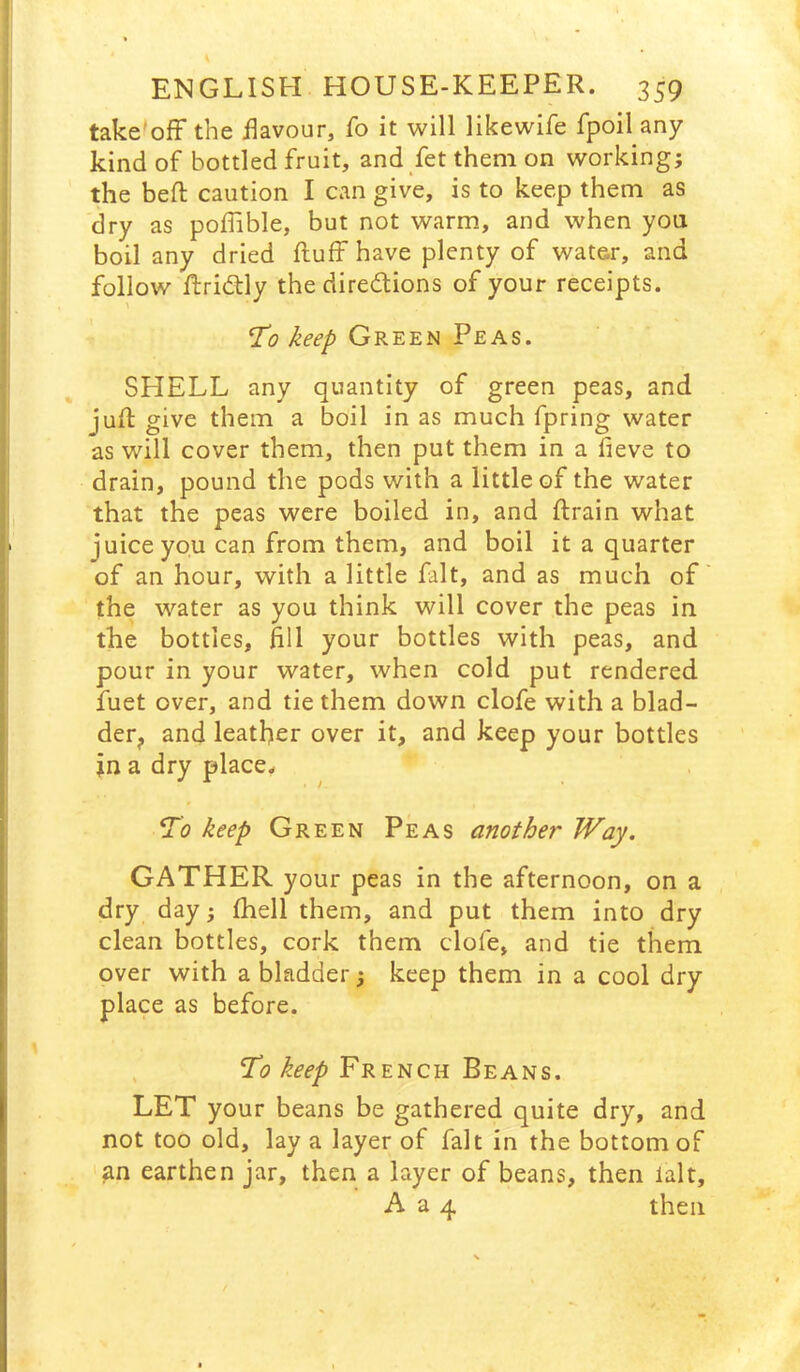 take'ofF the flavour, Co it will likewife fpoil any kind of bottled fruit, and fet them on working; the befl: caution I can give, is to keep them as dry as poflible, but not warm, and when you boil any dried fluff have plenty of water, and follow flridily the diredlions of your receipts. 1^0 keep Green Peas. SHELL any quantity of green peas, and jufl give them a boil in as much fpring water as will cover them, then put them in a fieve to drain, pound the pods with a little of the water that the peas were boiled in, and flrain what juice you can from them, and boil it a quarter of an hour, with a little fait, and as much of the water as you think will cover the peas in the bottles, fill your bottles with peas, and pour in your water, when cold put rendered fuet over, and tie them down clofe with a blad- derj, and leather over it, and keep your bottles in a dry placey keep Green Peas another Way. GATHER your peas in the afternoon, on a dry day; (hell them, and put them into dry clean bottles, cork them clofe, and tie them over with a bladder; keep them in a cool dry place as before. , French Beans. LET your beans be gathered quite dry, and not too old, lay a layer of fait in the bottom of an earthen jar, then a layer of beans, then lalt, A a 4 then