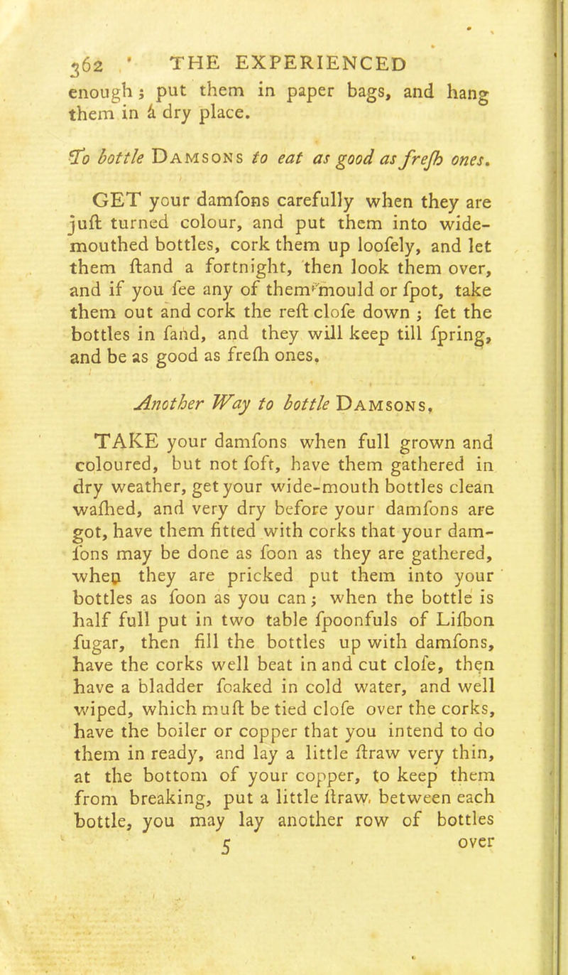 » 362 ’ THE EXPERIENCED enough 5 put them in paper bags, and hang them in 4 dry place. bottle Damsons to eat as good as frepo ones, GET your damfons carefully when they are juft turned colour, and put them into wide- mouthed bottles, cork them up loofely, and let them ftand a fortnight, then look them over, and if you fee any of them^lhould or fpot, take them out and cork the reft clofe down ; fet the bottles in faiid, and they will keep till fpring, and be as good as frefti ones. Another Way to bottle Damsons, TAKE your damfons when full grown and coloured, but not foft, have them gathered in dry weather, get your wide-mouth bottles clean wafhed, and very dry before your damfons are got, have them fitted with corks that your dam- fons may be done as foon as they are gathered, wheti they are pricked put them into your bottles as foon as you can; when the bottle is half full put in two table fpoonfuls of Lifbon fugar, then fill the bottles up with damfons, have the corks well beat in and cut clofe, then have a bladder foaked in cold water, and well wiped, which muft be tied clofe over the corks, have the boiler or copper that you intend to do them in ready, and lay a little ftraw very thin, at the bottom of your copper, to keep them from breaking, put a little ftraw, between each bottle, you may lay another row of bottles 5 over