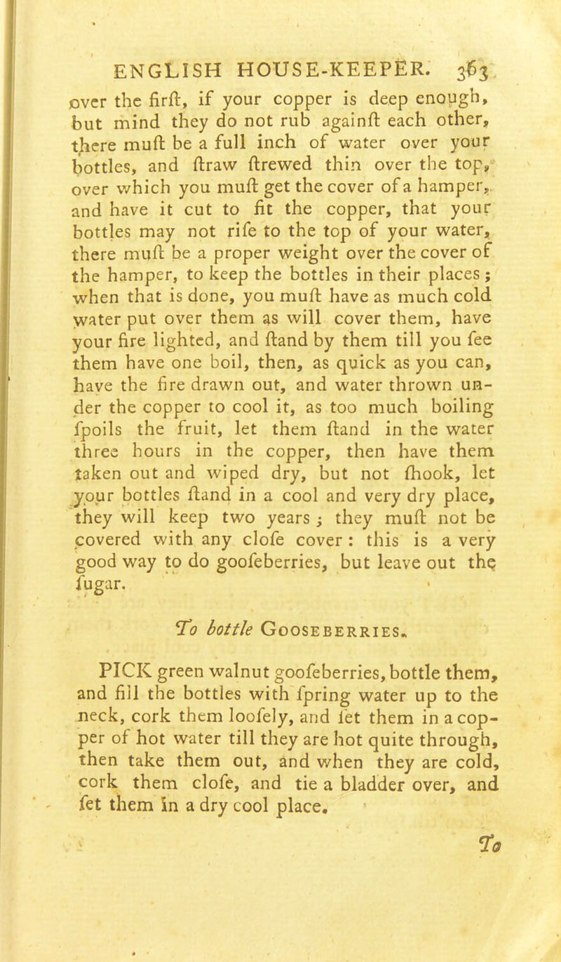 over the firft, if your copper is deep enough, but mind they do not rub againft each other, there muft be a full inch of water over your bottles, and draw ftrewed thin over the top/ over which you muft get the cover of a hamper,, and have it cut to fit the copper, that your bottles may not rife to the top of your water, there mufi: be a proper weight over the cover of the hamper, to keep the bottles in their places ; when that is done, you mufi; have as much cold water put over them as will cover them, have your fire lighted, and ftand by them till you fee them have one boil, then, as quick as you can, have the fire drawn out, and water thrown un- der the copper to cool it, as too much boiling fpoils the fruit, let them ftand in the water three hours in the copper, then have them taken out and wiped dry, but not fiiook, let ypur bottles ftand in a cool and very dry place, they will keep two years ; they mufi; not be covered with any clofe cover : this is a very good way to do goofeberries, but leave out thp fugar. To bottle Gooseberries* PICK green walnut goofeberries, bottle them, and fill the bottles with fpring water up to the neck, cork them loofely, and fet them in a cop- per of hot water till they are hot quite through, then take them out, and when they are cold, cork them clofe, and tie a bladder over, and fet them in a dry cool place.