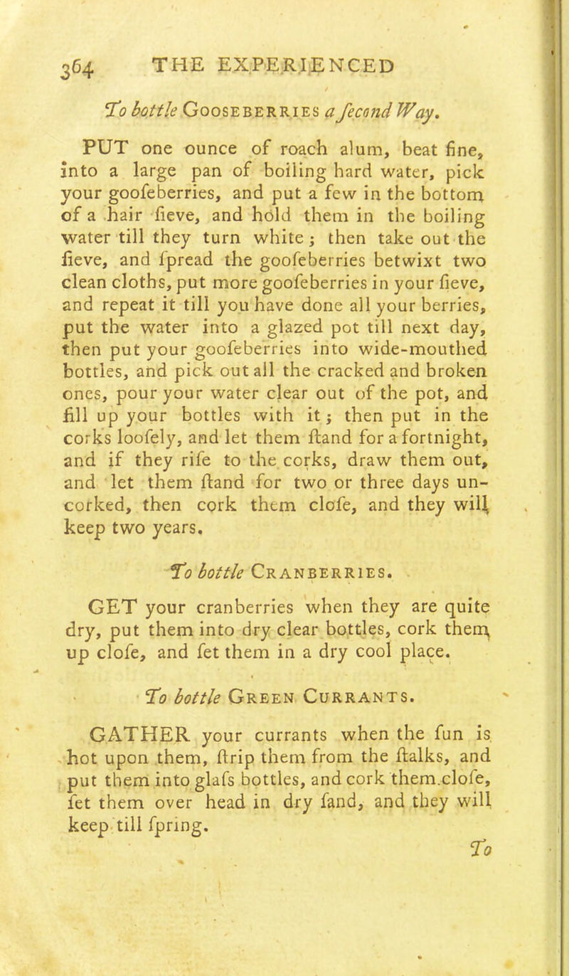 f ‘To bottle Gooseberries afecond Way. PUT one ounce of roach alum, beat fine, into a large pan of boiling hard water, pick your goofeberries, and put a few in the bottom of a .hair fieve, and hold them in the boiling water till they turn white; then take out the Eeve, and Ipread the goofeberries betwixt two clean cloths, put more goofeberries in your fieve, and repeat it till you have done all your berries, put the water into a glazed pot till next day, then put your goofeberries into wide-mouthed bottles, and pick out all the cracked and broken ones, pour your water clear out of the pot, and fill up your bottles with it; then put in the corks loofely, and let them ftand for a fortnight, and if they rife to the corks, draw them out, and let them fland for two or three days un- corked, then cork them clofe, and they wiH keep two years. Cranberries. I GET your cranberries when they are quite dry, put them into dry clear bottles, cork then\ up clofe, and fet them in a dry cool place. To bottle Green Currants. GATHER your currants when the fun is .hot upon them, flrip them from the flalks, and j put them into glafs bottles, and cork them.clofe, fet them over head in dry fand, and they will keep, till fpring. To
