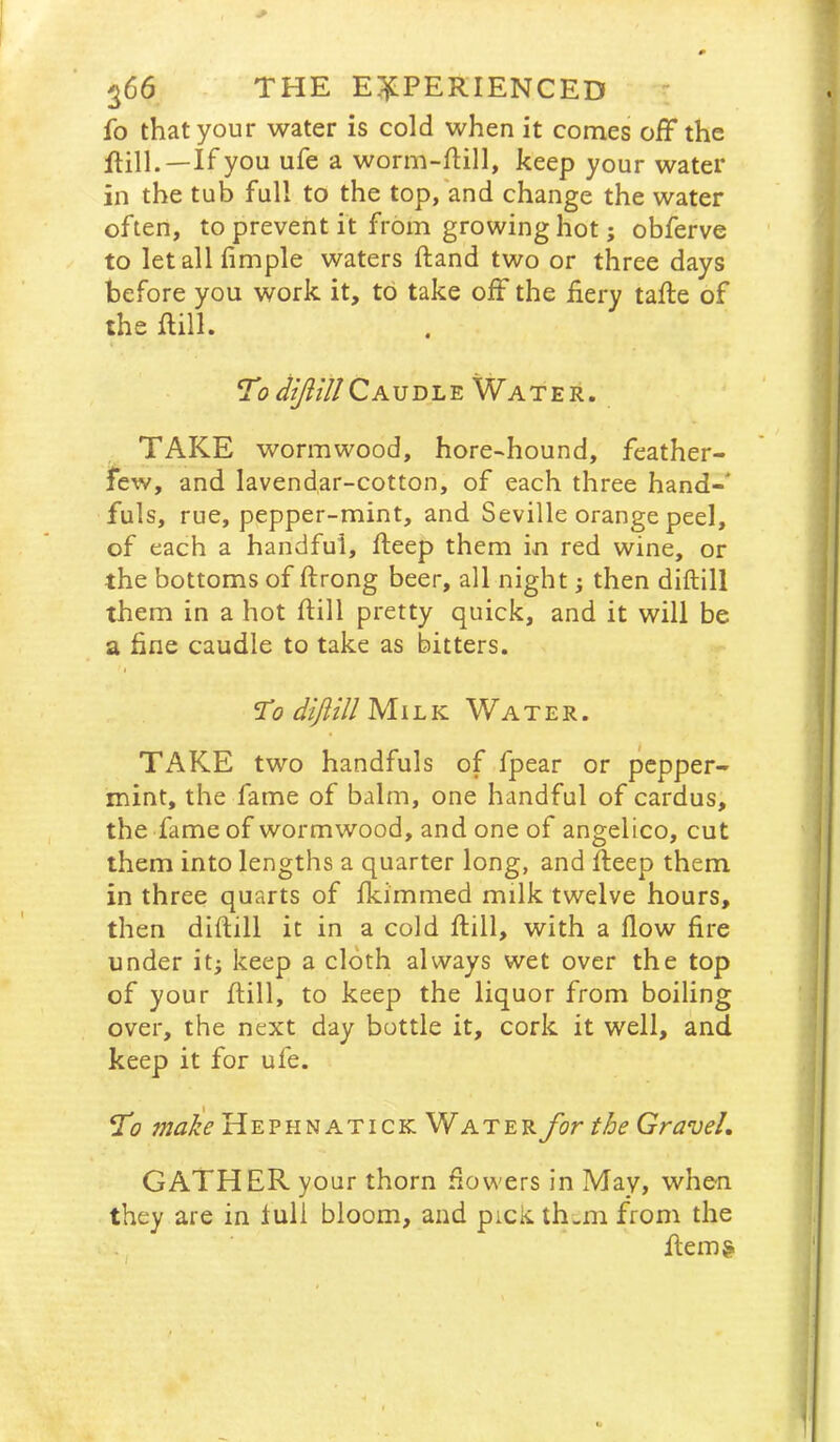 ^66 THE E;:^PERIENCED ^ fo that your water is cold when it comes off the ftilL—If you ufe a worm-fHll, keep your water in the tub full to the top, and change the water often, to prevent it from growing hot; obferve to letallfimple waters Hand two or three days before you work it, to take off the £ery tafte of the IHll. Caudle Water. TAKE wormwood, hore-hound, feather- few, and lavendar-cotton, of each three hand-* fuls, rue, pepper-mint, and Seville orange peel, of each a handful, fteep them in red wine, or the bottoms of ftrong beer, all night j then diftill them in a hot ftill pretty quick, and it will be a fine caudle to take as bitters. I '^0 diJHllMu.lL Water. TAKE two handfuls of fpear or pepper- mint, the fame of balm, one handful of cardus, the fame of wormwood, and one of angelico, cut them into lengths a quarter long, and fteep them in three quarts of fkimmed milk twelve hours, then diftill it in a cold ftill, with a flow fire under it; keep a cloth always wet over the top of your ftill, to keep the liquor from boiling over, the next day bottle it, cork it well, and keep it for ufe. ff'o make Hephnatick Water for the Gravel, GATHER your thorn flowers in May, when they are in lull bloom, and pick thi,m from the ftem&